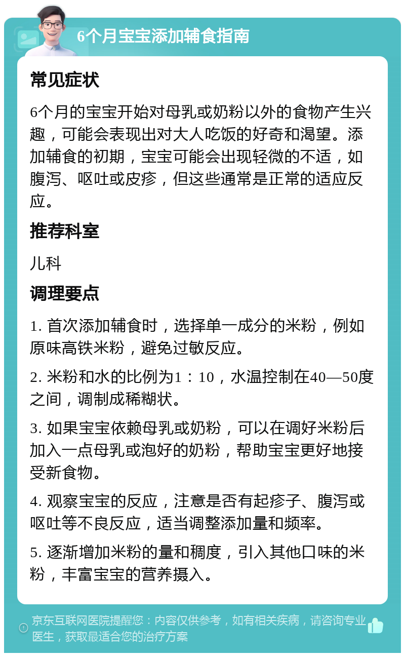 6个月宝宝添加辅食指南 常见症状 6个月的宝宝开始对母乳或奶粉以外的食物产生兴趣，可能会表现出对大人吃饭的好奇和渴望。添加辅食的初期，宝宝可能会出现轻微的不适，如腹泻、呕吐或皮疹，但这些通常是正常的适应反应。 推荐科室 儿科 调理要点 1. 首次添加辅食时，选择单一成分的米粉，例如原味高铁米粉，避免过敏反应。 2. 米粉和水的比例为1：10，水温控制在40—50度之间，调制成稀糊状。 3. 如果宝宝依赖母乳或奶粉，可以在调好米粉后加入一点母乳或泡好的奶粉，帮助宝宝更好地接受新食物。 4. 观察宝宝的反应，注意是否有起疹子、腹泻或呕吐等不良反应，适当调整添加量和频率。 5. 逐渐增加米粉的量和稠度，引入其他口味的米粉，丰富宝宝的营养摄入。