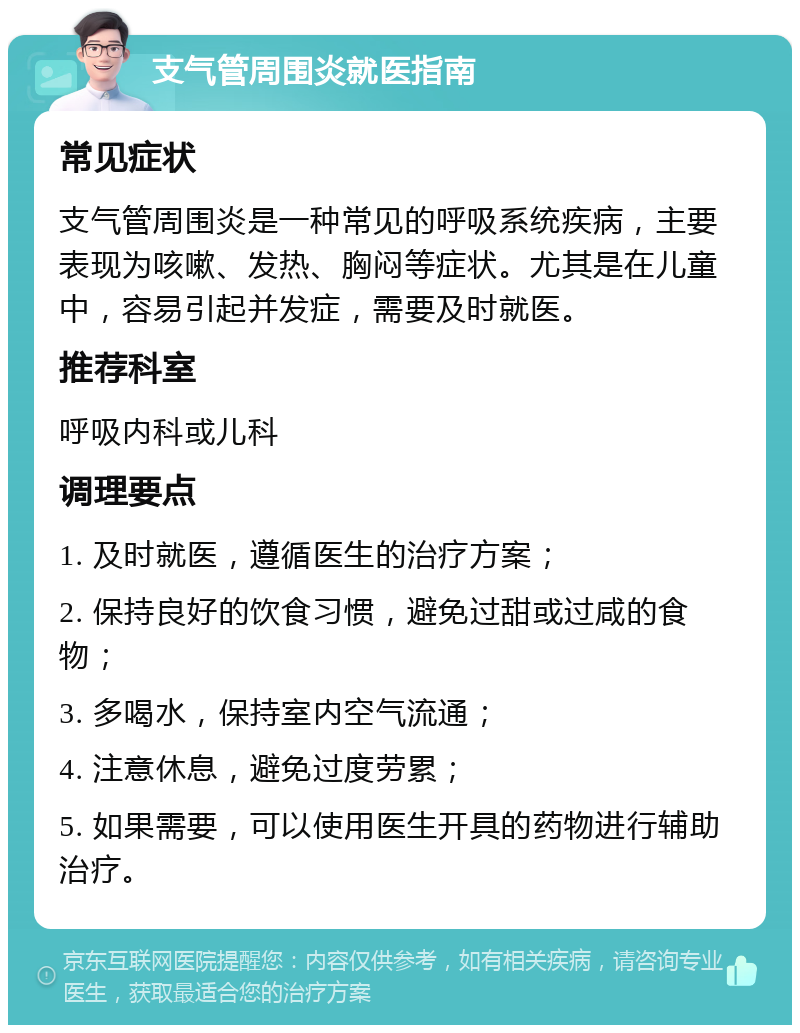 支气管周围炎就医指南 常见症状 支气管周围炎是一种常见的呼吸系统疾病，主要表现为咳嗽、发热、胸闷等症状。尤其是在儿童中，容易引起并发症，需要及时就医。 推荐科室 呼吸内科或儿科 调理要点 1. 及时就医，遵循医生的治疗方案； 2. 保持良好的饮食习惯，避免过甜或过咸的食物； 3. 多喝水，保持室内空气流通； 4. 注意休息，避免过度劳累； 5. 如果需要，可以使用医生开具的药物进行辅助治疗。