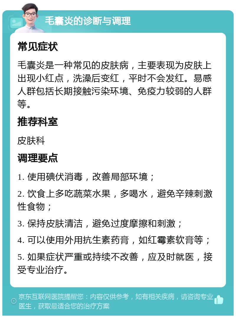 毛囊炎的诊断与调理 常见症状 毛囊炎是一种常见的皮肤病，主要表现为皮肤上出现小红点，洗澡后变红，平时不会发红。易感人群包括长期接触污染环境、免疫力较弱的人群等。 推荐科室 皮肤科 调理要点 1. 使用碘伏消毒，改善局部环境； 2. 饮食上多吃蔬菜水果，多喝水，避免辛辣刺激性食物； 3. 保持皮肤清洁，避免过度摩擦和刺激； 4. 可以使用外用抗生素药膏，如红霉素软膏等； 5. 如果症状严重或持续不改善，应及时就医，接受专业治疗。