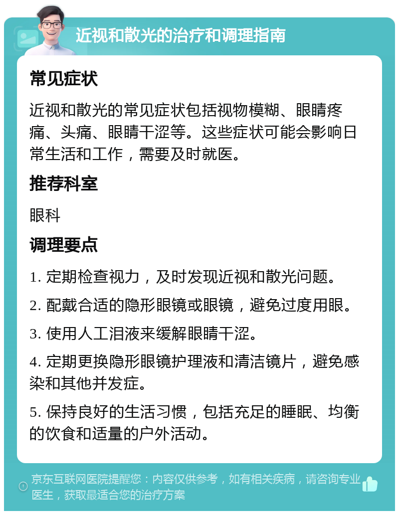 近视和散光的治疗和调理指南 常见症状 近视和散光的常见症状包括视物模糊、眼睛疼痛、头痛、眼睛干涩等。这些症状可能会影响日常生活和工作，需要及时就医。 推荐科室 眼科 调理要点 1. 定期检查视力，及时发现近视和散光问题。 2. 配戴合适的隐形眼镜或眼镜，避免过度用眼。 3. 使用人工泪液来缓解眼睛干涩。 4. 定期更换隐形眼镜护理液和清洁镜片，避免感染和其他并发症。 5. 保持良好的生活习惯，包括充足的睡眠、均衡的饮食和适量的户外活动。