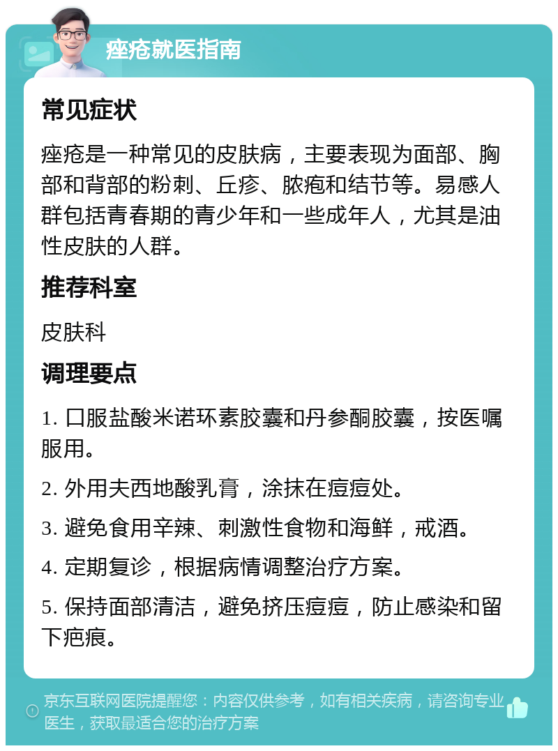 痤疮就医指南 常见症状 痤疮是一种常见的皮肤病，主要表现为面部、胸部和背部的粉刺、丘疹、脓疱和结节等。易感人群包括青春期的青少年和一些成年人，尤其是油性皮肤的人群。 推荐科室 皮肤科 调理要点 1. 口服盐酸米诺环素胶囊和丹参酮胶囊，按医嘱服用。 2. 外用夫西地酸乳膏，涂抹在痘痘处。 3. 避免食用辛辣、刺激性食物和海鲜，戒酒。 4. 定期复诊，根据病情调整治疗方案。 5. 保持面部清洁，避免挤压痘痘，防止感染和留下疤痕。