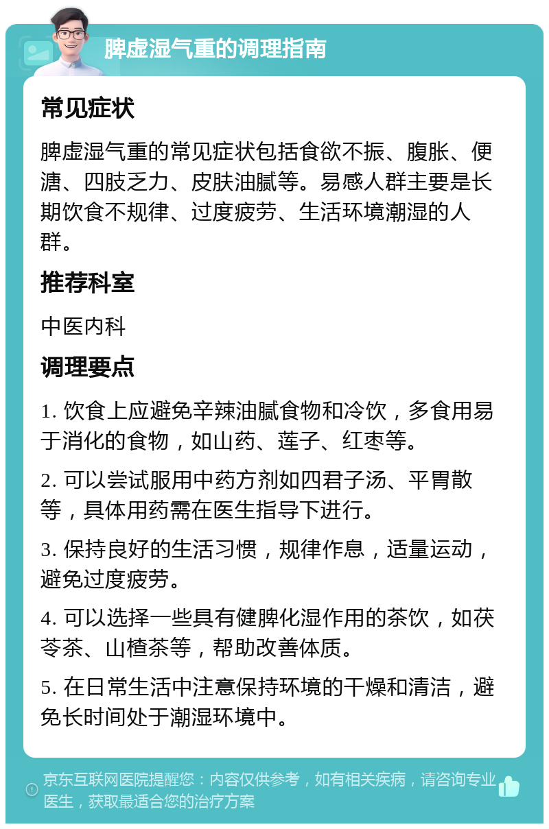 脾虚湿气重的调理指南 常见症状 脾虚湿气重的常见症状包括食欲不振、腹胀、便溏、四肢乏力、皮肤油腻等。易感人群主要是长期饮食不规律、过度疲劳、生活环境潮湿的人群。 推荐科室 中医内科 调理要点 1. 饮食上应避免辛辣油腻食物和冷饮，多食用易于消化的食物，如山药、莲子、红枣等。 2. 可以尝试服用中药方剂如四君子汤、平胃散等，具体用药需在医生指导下进行。 3. 保持良好的生活习惯，规律作息，适量运动，避免过度疲劳。 4. 可以选择一些具有健脾化湿作用的茶饮，如茯苓茶、山楂茶等，帮助改善体质。 5. 在日常生活中注意保持环境的干燥和清洁，避免长时间处于潮湿环境中。