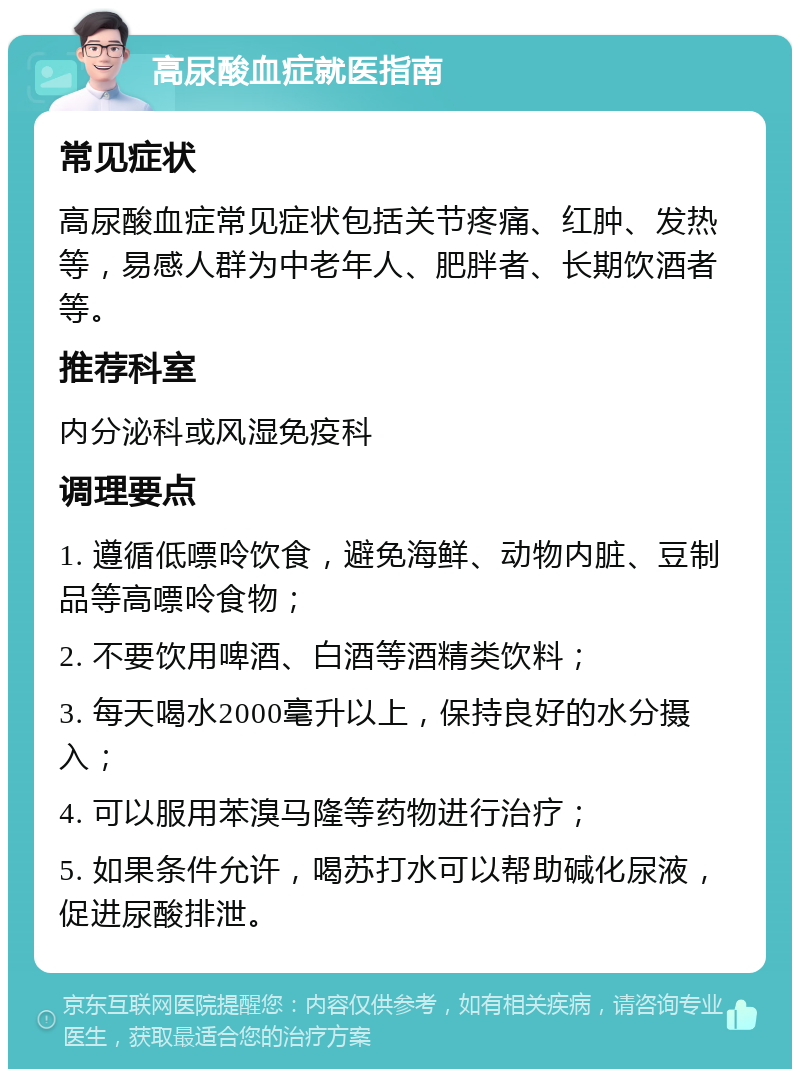 高尿酸血症就医指南 常见症状 高尿酸血症常见症状包括关节疼痛、红肿、发热等，易感人群为中老年人、肥胖者、长期饮酒者等。 推荐科室 内分泌科或风湿免疫科 调理要点 1. 遵循低嘌呤饮食，避免海鲜、动物内脏、豆制品等高嘌呤食物； 2. 不要饮用啤酒、白酒等酒精类饮料； 3. 每天喝水2000毫升以上，保持良好的水分摄入； 4. 可以服用苯溴马隆等药物进行治疗； 5. 如果条件允许，喝苏打水可以帮助碱化尿液，促进尿酸排泄。