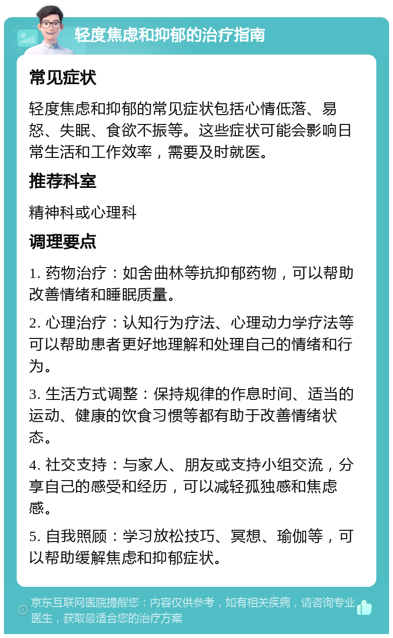 轻度焦虑和抑郁的治疗指南 常见症状 轻度焦虑和抑郁的常见症状包括心情低落、易怒、失眠、食欲不振等。这些症状可能会影响日常生活和工作效率，需要及时就医。 推荐科室 精神科或心理科 调理要点 1. 药物治疗：如舍曲林等抗抑郁药物，可以帮助改善情绪和睡眠质量。 2. 心理治疗：认知行为疗法、心理动力学疗法等可以帮助患者更好地理解和处理自己的情绪和行为。 3. 生活方式调整：保持规律的作息时间、适当的运动、健康的饮食习惯等都有助于改善情绪状态。 4. 社交支持：与家人、朋友或支持小组交流，分享自己的感受和经历，可以减轻孤独感和焦虑感。 5. 自我照顾：学习放松技巧、冥想、瑜伽等，可以帮助缓解焦虑和抑郁症状。