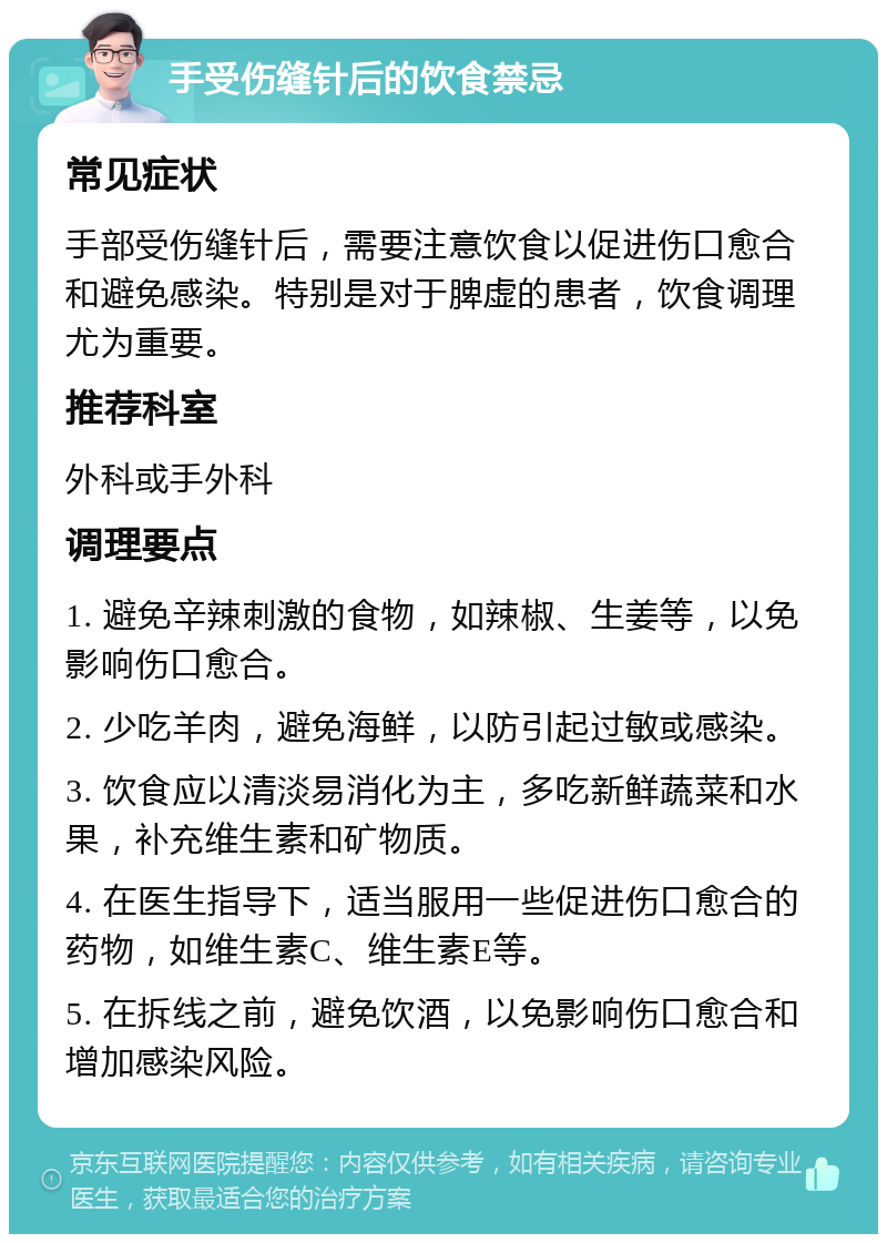 手受伤缝针后的饮食禁忌 常见症状 手部受伤缝针后，需要注意饮食以促进伤口愈合和避免感染。特别是对于脾虚的患者，饮食调理尤为重要。 推荐科室 外科或手外科 调理要点 1. 避免辛辣刺激的食物，如辣椒、生姜等，以免影响伤口愈合。 2. 少吃羊肉，避免海鲜，以防引起过敏或感染。 3. 饮食应以清淡易消化为主，多吃新鲜蔬菜和水果，补充维生素和矿物质。 4. 在医生指导下，适当服用一些促进伤口愈合的药物，如维生素C、维生素E等。 5. 在拆线之前，避免饮酒，以免影响伤口愈合和增加感染风险。