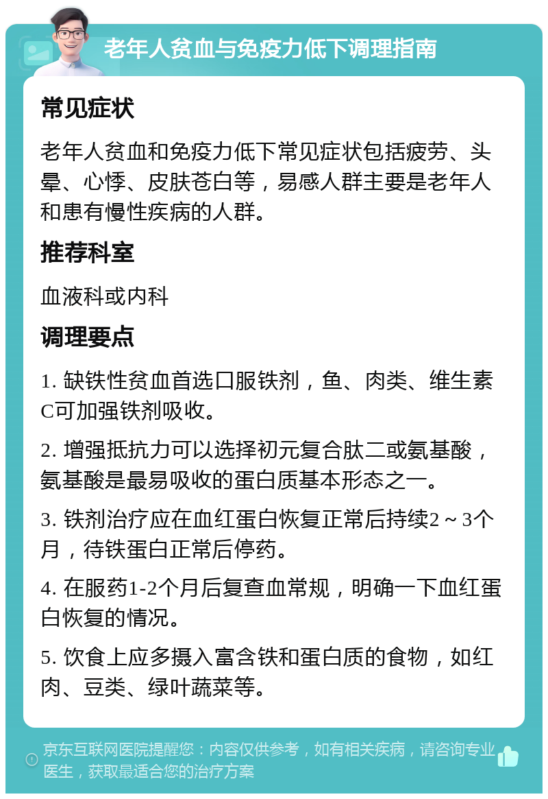 老年人贫血与免疫力低下调理指南 常见症状 老年人贫血和免疫力低下常见症状包括疲劳、头晕、心悸、皮肤苍白等，易感人群主要是老年人和患有慢性疾病的人群。 推荐科室 血液科或内科 调理要点 1. 缺铁性贫血首选口服铁剂，鱼、肉类、维生素C可加强铁剂吸收。 2. 增强抵抗力可以选择初元复合肽二或氨基酸，氨基酸是最易吸收的蛋白质基本形态之一。 3. 铁剂治疗应在血红蛋白恢复正常后持续2～3个月，待铁蛋白正常后停药。 4. 在服药1-2个月后复查血常规，明确一下血红蛋白恢复的情况。 5. 饮食上应多摄入富含铁和蛋白质的食物，如红肉、豆类、绿叶蔬菜等。