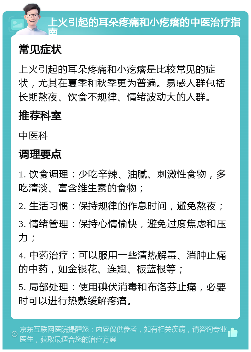 上火引起的耳朵疼痛和小疙瘩的中医治疗指南 常见症状 上火引起的耳朵疼痛和小疙瘩是比较常见的症状，尤其在夏季和秋季更为普遍。易感人群包括长期熬夜、饮食不规律、情绪波动大的人群。 推荐科室 中医科 调理要点 1. 饮食调理：少吃辛辣、油腻、刺激性食物，多吃清淡、富含维生素的食物； 2. 生活习惯：保持规律的作息时间，避免熬夜； 3. 情绪管理：保持心情愉快，避免过度焦虑和压力； 4. 中药治疗：可以服用一些清热解毒、消肿止痛的中药，如金银花、连翘、板蓝根等； 5. 局部处理：使用碘伏消毒和布洛芬止痛，必要时可以进行热敷缓解疼痛。