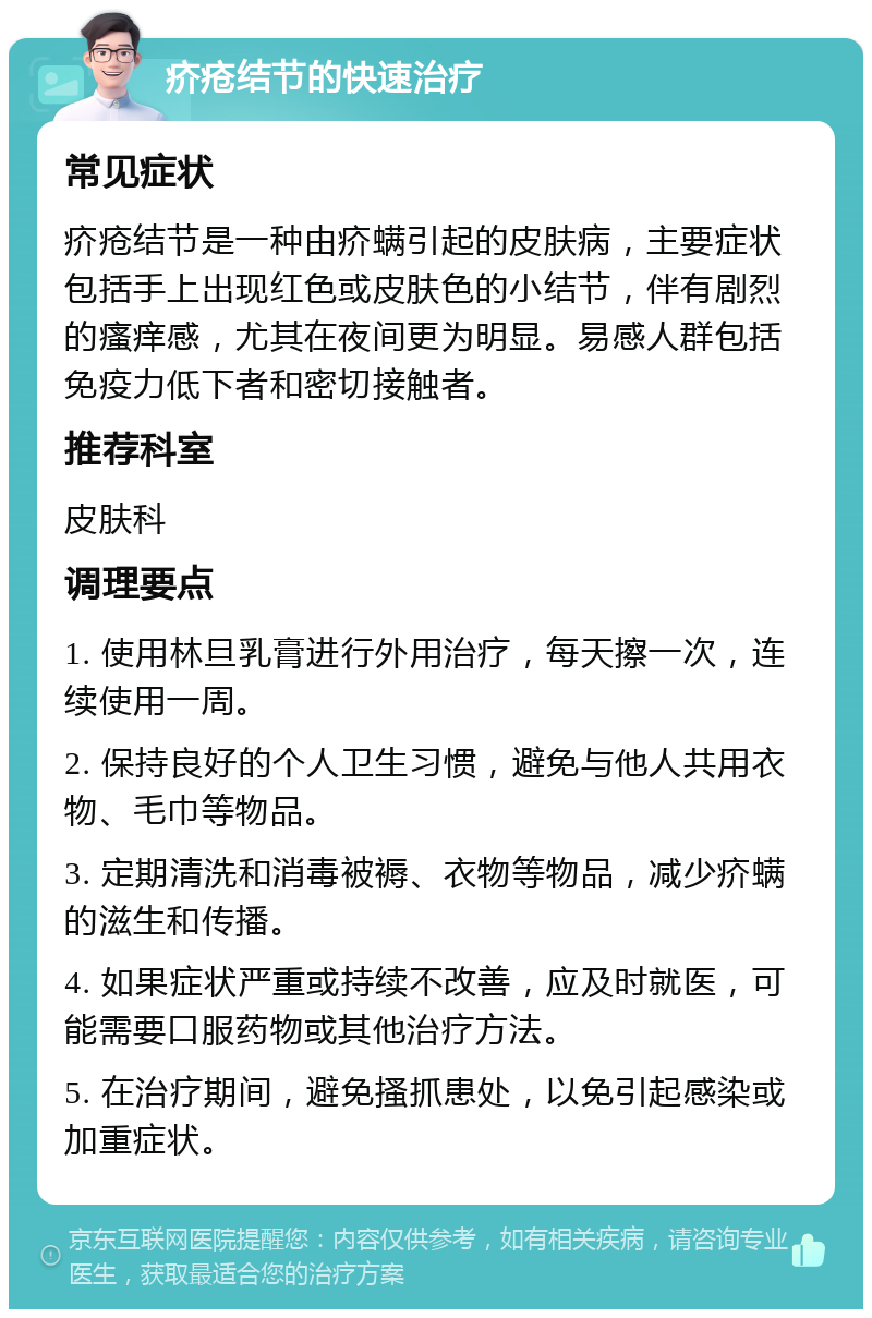 疥疮结节的快速治疗 常见症状 疥疮结节是一种由疥螨引起的皮肤病，主要症状包括手上出现红色或皮肤色的小结节，伴有剧烈的瘙痒感，尤其在夜间更为明显。易感人群包括免疫力低下者和密切接触者。 推荐科室 皮肤科 调理要点 1. 使用林旦乳膏进行外用治疗，每天擦一次，连续使用一周。 2. 保持良好的个人卫生习惯，避免与他人共用衣物、毛巾等物品。 3. 定期清洗和消毒被褥、衣物等物品，减少疥螨的滋生和传播。 4. 如果症状严重或持续不改善，应及时就医，可能需要口服药物或其他治疗方法。 5. 在治疗期间，避免搔抓患处，以免引起感染或加重症状。