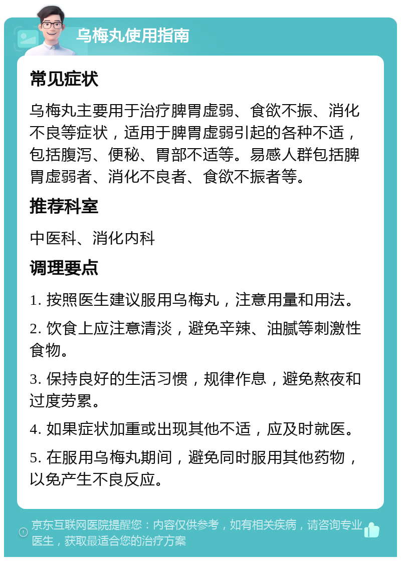 乌梅丸使用指南 常见症状 乌梅丸主要用于治疗脾胃虚弱、食欲不振、消化不良等症状，适用于脾胃虚弱引起的各种不适，包括腹泻、便秘、胃部不适等。易感人群包括脾胃虚弱者、消化不良者、食欲不振者等。 推荐科室 中医科、消化内科 调理要点 1. 按照医生建议服用乌梅丸，注意用量和用法。 2. 饮食上应注意清淡，避免辛辣、油腻等刺激性食物。 3. 保持良好的生活习惯，规律作息，避免熬夜和过度劳累。 4. 如果症状加重或出现其他不适，应及时就医。 5. 在服用乌梅丸期间，避免同时服用其他药物，以免产生不良反应。