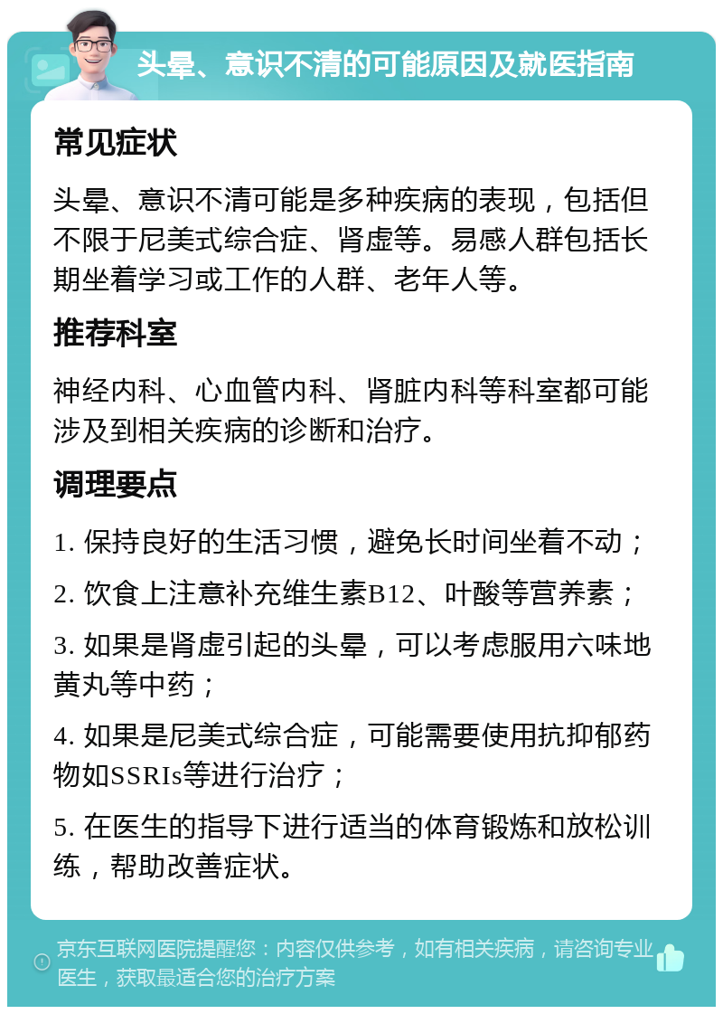 头晕、意识不清的可能原因及就医指南 常见症状 头晕、意识不清可能是多种疾病的表现，包括但不限于尼美式综合症、肾虚等。易感人群包括长期坐着学习或工作的人群、老年人等。 推荐科室 神经内科、心血管内科、肾脏内科等科室都可能涉及到相关疾病的诊断和治疗。 调理要点 1. 保持良好的生活习惯，避免长时间坐着不动； 2. 饮食上注意补充维生素B12、叶酸等营养素； 3. 如果是肾虚引起的头晕，可以考虑服用六味地黄丸等中药； 4. 如果是尼美式综合症，可能需要使用抗抑郁药物如SSRIs等进行治疗； 5. 在医生的指导下进行适当的体育锻炼和放松训练，帮助改善症状。