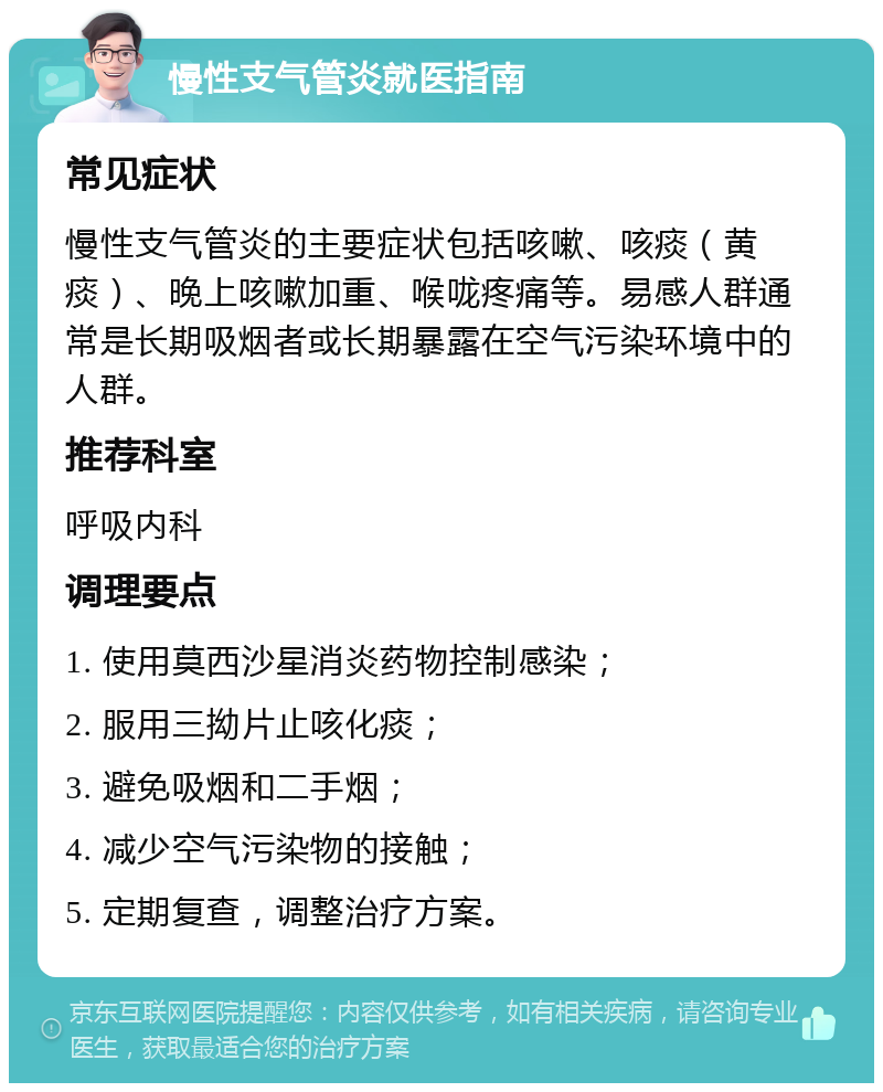 慢性支气管炎就医指南 常见症状 慢性支气管炎的主要症状包括咳嗽、咳痰（黄痰）、晚上咳嗽加重、喉咙疼痛等。易感人群通常是长期吸烟者或长期暴露在空气污染环境中的人群。 推荐科室 呼吸内科 调理要点 1. 使用莫西沙星消炎药物控制感染； 2. 服用三拗片止咳化痰； 3. 避免吸烟和二手烟； 4. 减少空气污染物的接触； 5. 定期复查，调整治疗方案。