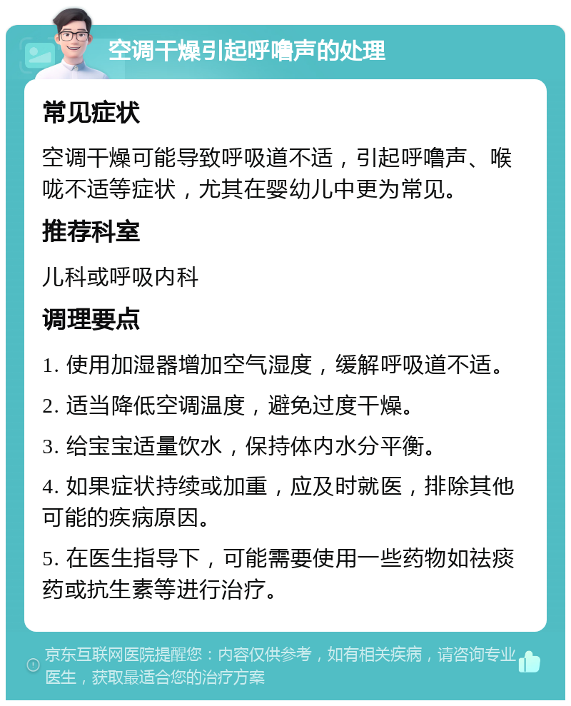 空调干燥引起呼噜声的处理 常见症状 空调干燥可能导致呼吸道不适，引起呼噜声、喉咙不适等症状，尤其在婴幼儿中更为常见。 推荐科室 儿科或呼吸内科 调理要点 1. 使用加湿器增加空气湿度，缓解呼吸道不适。 2. 适当降低空调温度，避免过度干燥。 3. 给宝宝适量饮水，保持体内水分平衡。 4. 如果症状持续或加重，应及时就医，排除其他可能的疾病原因。 5. 在医生指导下，可能需要使用一些药物如祛痰药或抗生素等进行治疗。