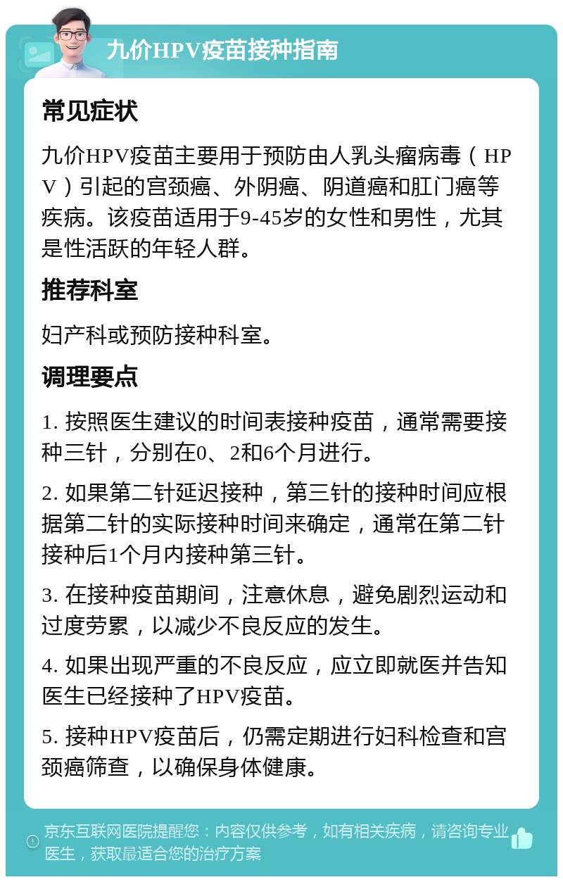 九价HPV疫苗接种指南 常见症状 九价HPV疫苗主要用于预防由人乳头瘤病毒（HPV）引起的宫颈癌、外阴癌、阴道癌和肛门癌等疾病。该疫苗适用于9-45岁的女性和男性，尤其是性活跃的年轻人群。 推荐科室 妇产科或预防接种科室。 调理要点 1. 按照医生建议的时间表接种疫苗，通常需要接种三针，分别在0、2和6个月进行。 2. 如果第二针延迟接种，第三针的接种时间应根据第二针的实际接种时间来确定，通常在第二针接种后1个月内接种第三针。 3. 在接种疫苗期间，注意休息，避免剧烈运动和过度劳累，以减少不良反应的发生。 4. 如果出现严重的不良反应，应立即就医并告知医生已经接种了HPV疫苗。 5. 接种HPV疫苗后，仍需定期进行妇科检查和宫颈癌筛查，以确保身体健康。