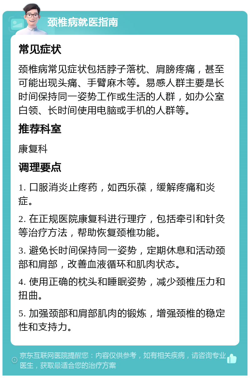 颈椎病就医指南 常见症状 颈椎病常见症状包括脖子落枕、肩膀疼痛，甚至可能出现头痛、手臂麻木等。易感人群主要是长时间保持同一姿势工作或生活的人群，如办公室白领、长时间使用电脑或手机的人群等。 推荐科室 康复科 调理要点 1. 口服消炎止疼药，如西乐葆，缓解疼痛和炎症。 2. 在正规医院康复科进行理疗，包括牵引和针灸等治疗方法，帮助恢复颈椎功能。 3. 避免长时间保持同一姿势，定期休息和活动颈部和肩部，改善血液循环和肌肉状态。 4. 使用正确的枕头和睡眠姿势，减少颈椎压力和扭曲。 5. 加强颈部和肩部肌肉的锻炼，增强颈椎的稳定性和支持力。