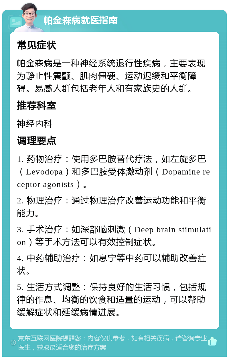 帕金森病就医指南 常见症状 帕金森病是一种神经系统退行性疾病，主要表现为静止性震颤、肌肉僵硬、运动迟缓和平衡障碍。易感人群包括老年人和有家族史的人群。 推荐科室 神经内科 调理要点 1. 药物治疗：使用多巴胺替代疗法，如左旋多巴（Levodopa）和多巴胺受体激动剂（Dopamine receptor agonists）。 2. 物理治疗：通过物理治疗改善运动功能和平衡能力。 3. 手术治疗：如深部脑刺激（Deep brain stimulation）等手术方法可以有效控制症状。 4. 中药辅助治疗：如息宁等中药可以辅助改善症状。 5. 生活方式调整：保持良好的生活习惯，包括规律的作息、均衡的饮食和适量的运动，可以帮助缓解症状和延缓病情进展。