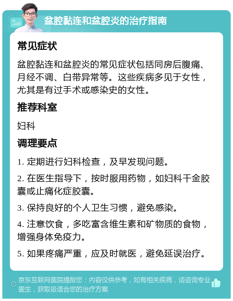 盆腔黏连和盆腔炎的治疗指南 常见症状 盆腔黏连和盆腔炎的常见症状包括同房后腹痛、月经不调、白带异常等。这些疾病多见于女性，尤其是有过手术或感染史的女性。 推荐科室 妇科 调理要点 1. 定期进行妇科检查，及早发现问题。 2. 在医生指导下，按时服用药物，如妇科千金胶囊或止痛化症胶囊。 3. 保持良好的个人卫生习惯，避免感染。 4. 注意饮食，多吃富含维生素和矿物质的食物，增强身体免疫力。 5. 如果疼痛严重，应及时就医，避免延误治疗。