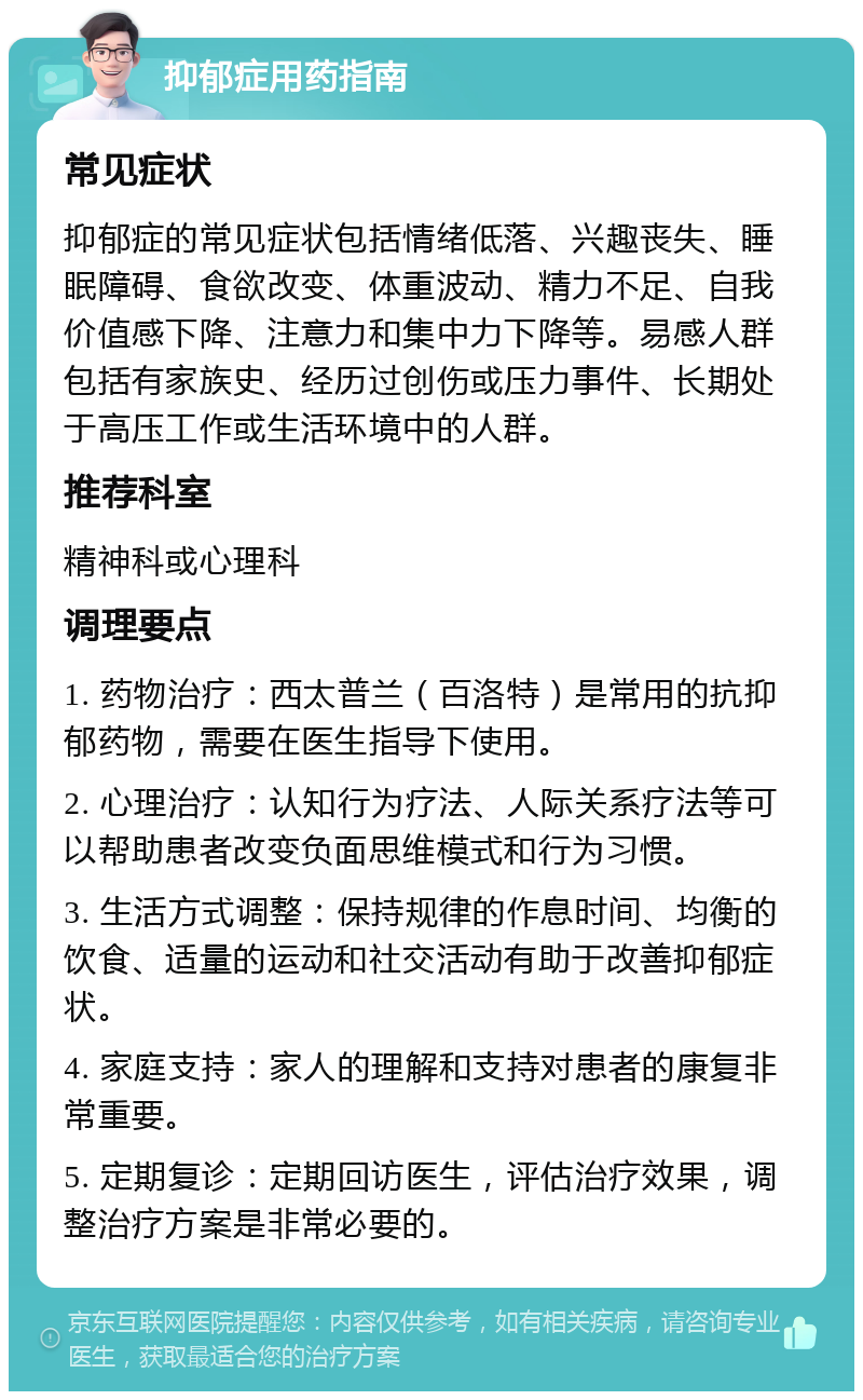 抑郁症用药指南 常见症状 抑郁症的常见症状包括情绪低落、兴趣丧失、睡眠障碍、食欲改变、体重波动、精力不足、自我价值感下降、注意力和集中力下降等。易感人群包括有家族史、经历过创伤或压力事件、长期处于高压工作或生活环境中的人群。 推荐科室 精神科或心理科 调理要点 1. 药物治疗：西太普兰（百洛特）是常用的抗抑郁药物，需要在医生指导下使用。 2. 心理治疗：认知行为疗法、人际关系疗法等可以帮助患者改变负面思维模式和行为习惯。 3. 生活方式调整：保持规律的作息时间、均衡的饮食、适量的运动和社交活动有助于改善抑郁症状。 4. 家庭支持：家人的理解和支持对患者的康复非常重要。 5. 定期复诊：定期回访医生，评估治疗效果，调整治疗方案是非常必要的。