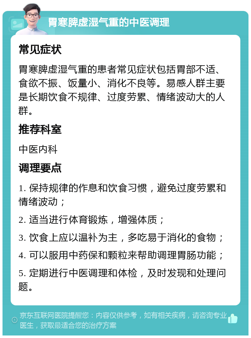 胃寒脾虚湿气重的中医调理 常见症状 胃寒脾虚湿气重的患者常见症状包括胃部不适、食欲不振、饭量小、消化不良等。易感人群主要是长期饮食不规律、过度劳累、情绪波动大的人群。 推荐科室 中医内科 调理要点 1. 保持规律的作息和饮食习惯，避免过度劳累和情绪波动； 2. 适当进行体育锻炼，增强体质； 3. 饮食上应以温补为主，多吃易于消化的食物； 4. 可以服用中药保和颗粒来帮助调理胃肠功能； 5. 定期进行中医调理和体检，及时发现和处理问题。