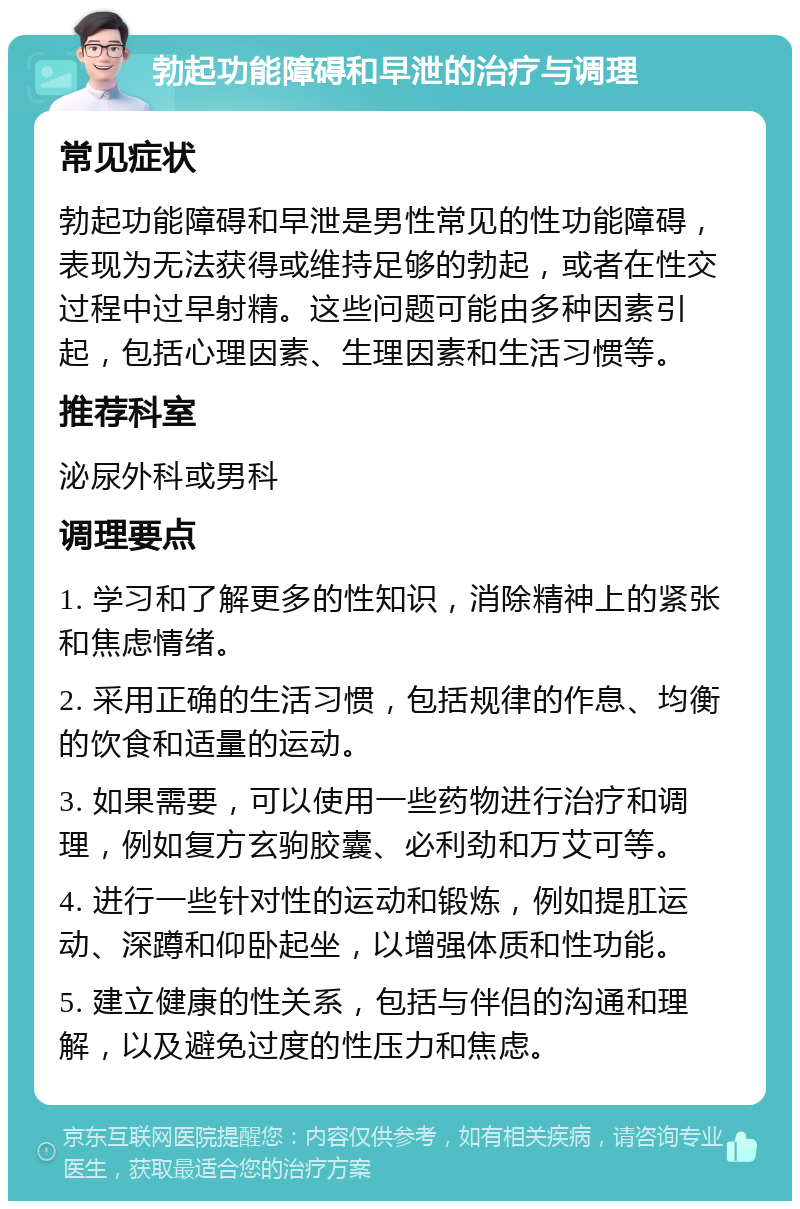 勃起功能障碍和早泄的治疗与调理 常见症状 勃起功能障碍和早泄是男性常见的性功能障碍，表现为无法获得或维持足够的勃起，或者在性交过程中过早射精。这些问题可能由多种因素引起，包括心理因素、生理因素和生活习惯等。 推荐科室 泌尿外科或男科 调理要点 1. 学习和了解更多的性知识，消除精神上的紧张和焦虑情绪。 2. 采用正确的生活习惯，包括规律的作息、均衡的饮食和适量的运动。 3. 如果需要，可以使用一些药物进行治疗和调理，例如复方玄驹胶囊、必利劲和万艾可等。 4. 进行一些针对性的运动和锻炼，例如提肛运动、深蹲和仰卧起坐，以增强体质和性功能。 5. 建立健康的性关系，包括与伴侣的沟通和理解，以及避免过度的性压力和焦虑。