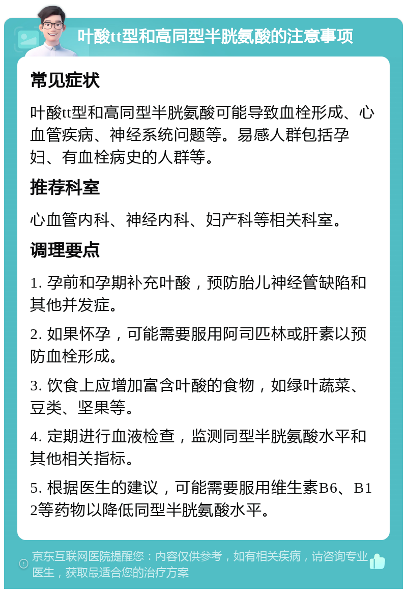 叶酸tt型和高同型半胱氨酸的注意事项 常见症状 叶酸tt型和高同型半胱氨酸可能导致血栓形成、心血管疾病、神经系统问题等。易感人群包括孕妇、有血栓病史的人群等。 推荐科室 心血管内科、神经内科、妇产科等相关科室。 调理要点 1. 孕前和孕期补充叶酸，预防胎儿神经管缺陷和其他并发症。 2. 如果怀孕，可能需要服用阿司匹林或肝素以预防血栓形成。 3. 饮食上应增加富含叶酸的食物，如绿叶蔬菜、豆类、坚果等。 4. 定期进行血液检查，监测同型半胱氨酸水平和其他相关指标。 5. 根据医生的建议，可能需要服用维生素B6、B12等药物以降低同型半胱氨酸水平。