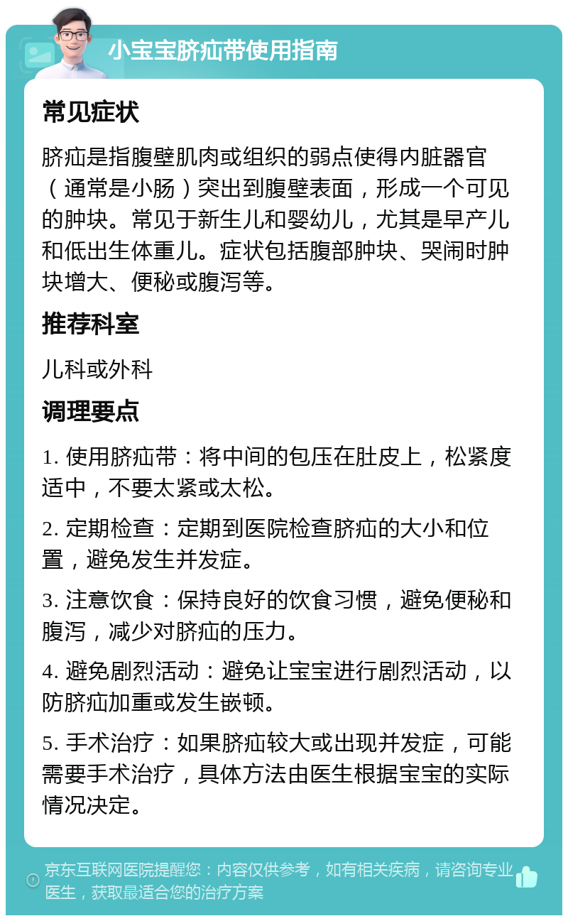 小宝宝脐疝带使用指南 常见症状 脐疝是指腹壁肌肉或组织的弱点使得内脏器官（通常是小肠）突出到腹壁表面，形成一个可见的肿块。常见于新生儿和婴幼儿，尤其是早产儿和低出生体重儿。症状包括腹部肿块、哭闹时肿块增大、便秘或腹泻等。 推荐科室 儿科或外科 调理要点 1. 使用脐疝带：将中间的包压在肚皮上，松紧度适中，不要太紧或太松。 2. 定期检查：定期到医院检查脐疝的大小和位置，避免发生并发症。 3. 注意饮食：保持良好的饮食习惯，避免便秘和腹泻，减少对脐疝的压力。 4. 避免剧烈活动：避免让宝宝进行剧烈活动，以防脐疝加重或发生嵌顿。 5. 手术治疗：如果脐疝较大或出现并发症，可能需要手术治疗，具体方法由医生根据宝宝的实际情况决定。