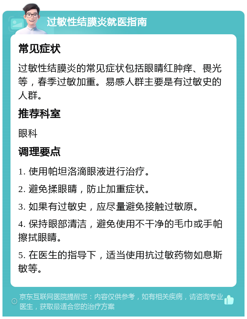 过敏性结膜炎就医指南 常见症状 过敏性结膜炎的常见症状包括眼睛红肿痒、畏光等，春季过敏加重。易感人群主要是有过敏史的人群。 推荐科室 眼科 调理要点 1. 使用帕坦洛滴眼液进行治疗。 2. 避免揉眼睛，防止加重症状。 3. 如果有过敏史，应尽量避免接触过敏原。 4. 保持眼部清洁，避免使用不干净的毛巾或手帕擦拭眼睛。 5. 在医生的指导下，适当使用抗过敏药物如息斯敏等。