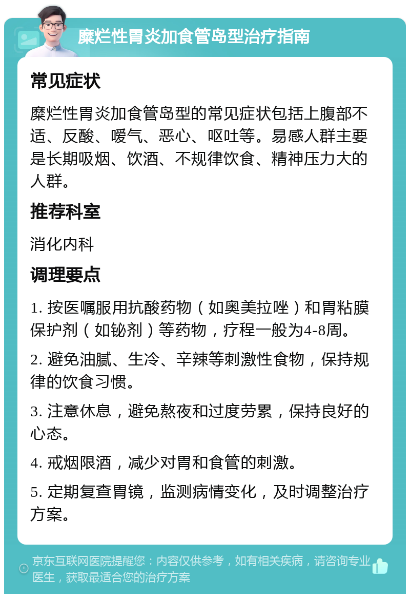 糜烂性胃炎加食管岛型治疗指南 常见症状 糜烂性胃炎加食管岛型的常见症状包括上腹部不适、反酸、嗳气、恶心、呕吐等。易感人群主要是长期吸烟、饮酒、不规律饮食、精神压力大的人群。 推荐科室 消化内科 调理要点 1. 按医嘱服用抗酸药物（如奥美拉唑）和胃粘膜保护剂（如铋剂）等药物，疗程一般为4-8周。 2. 避免油腻、生冷、辛辣等刺激性食物，保持规律的饮食习惯。 3. 注意休息，避免熬夜和过度劳累，保持良好的心态。 4. 戒烟限酒，减少对胃和食管的刺激。 5. 定期复查胃镜，监测病情变化，及时调整治疗方案。