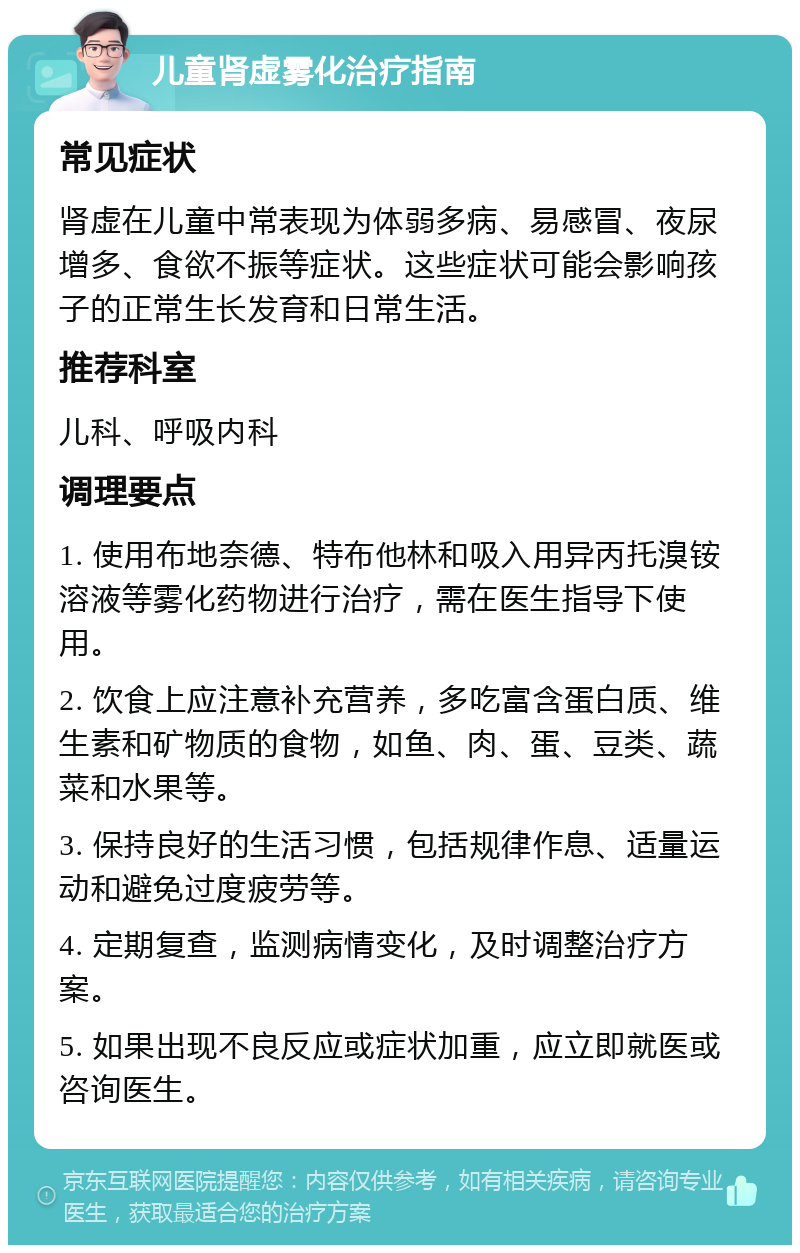 儿童肾虚雾化治疗指南 常见症状 肾虚在儿童中常表现为体弱多病、易感冒、夜尿增多、食欲不振等症状。这些症状可能会影响孩子的正常生长发育和日常生活。 推荐科室 儿科、呼吸内科 调理要点 1. 使用布地奈德、特布他林和吸入用异丙托溴铵溶液等雾化药物进行治疗，需在医生指导下使用。 2. 饮食上应注意补充营养，多吃富含蛋白质、维生素和矿物质的食物，如鱼、肉、蛋、豆类、蔬菜和水果等。 3. 保持良好的生活习惯，包括规律作息、适量运动和避免过度疲劳等。 4. 定期复查，监测病情变化，及时调整治疗方案。 5. 如果出现不良反应或症状加重，应立即就医或咨询医生。