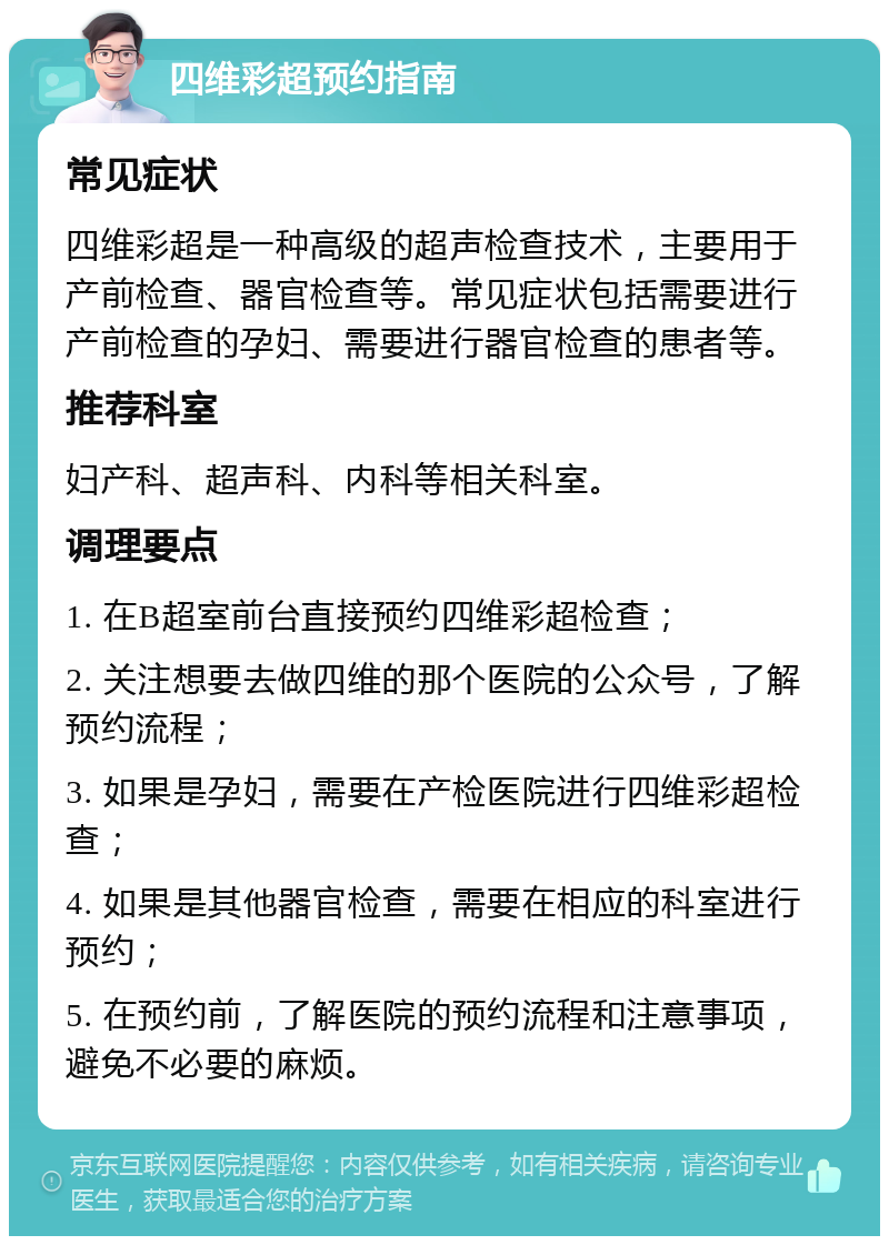 四维彩超预约指南 常见症状 四维彩超是一种高级的超声检查技术，主要用于产前检查、器官检查等。常见症状包括需要进行产前检查的孕妇、需要进行器官检查的患者等。 推荐科室 妇产科、超声科、内科等相关科室。 调理要点 1. 在B超室前台直接预约四维彩超检查； 2. 关注想要去做四维的那个医院的公众号，了解预约流程； 3. 如果是孕妇，需要在产检医院进行四维彩超检查； 4. 如果是其他器官检查，需要在相应的科室进行预约； 5. 在预约前，了解医院的预约流程和注意事项，避免不必要的麻烦。