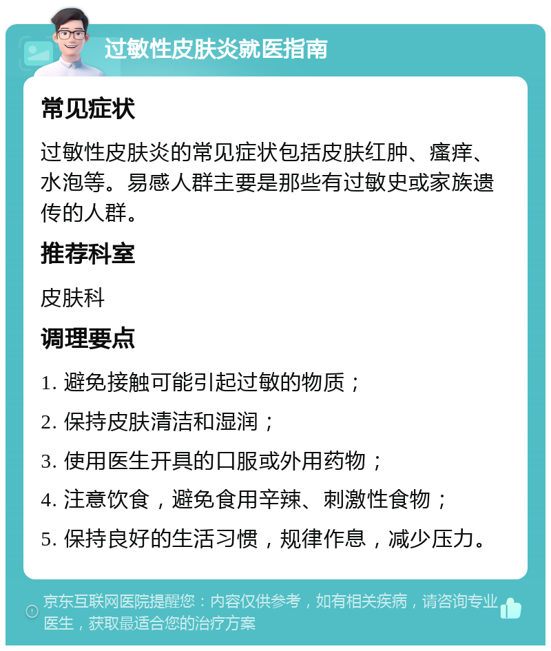 过敏性皮肤炎就医指南 常见症状 过敏性皮肤炎的常见症状包括皮肤红肿、瘙痒、水泡等。易感人群主要是那些有过敏史或家族遗传的人群。 推荐科室 皮肤科 调理要点 1. 避免接触可能引起过敏的物质； 2. 保持皮肤清洁和湿润； 3. 使用医生开具的口服或外用药物； 4. 注意饮食，避免食用辛辣、刺激性食物； 5. 保持良好的生活习惯，规律作息，减少压力。