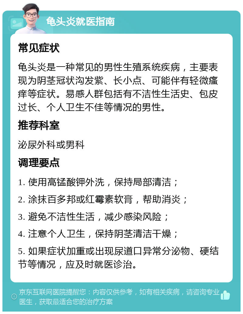 龟头炎就医指南 常见症状 龟头炎是一种常见的男性生殖系统疾病，主要表现为阴茎冠状沟发紫、长小点、可能伴有轻微瘙痒等症状。易感人群包括有不洁性生活史、包皮过长、个人卫生不佳等情况的男性。 推荐科室 泌尿外科或男科 调理要点 1. 使用高锰酸钾外洗，保持局部清洁； 2. 涂抹百多邦或红霉素软膏，帮助消炎； 3. 避免不洁性生活，减少感染风险； 4. 注意个人卫生，保持阴茎清洁干燥； 5. 如果症状加重或出现尿道口异常分泌物、硬结节等情况，应及时就医诊治。