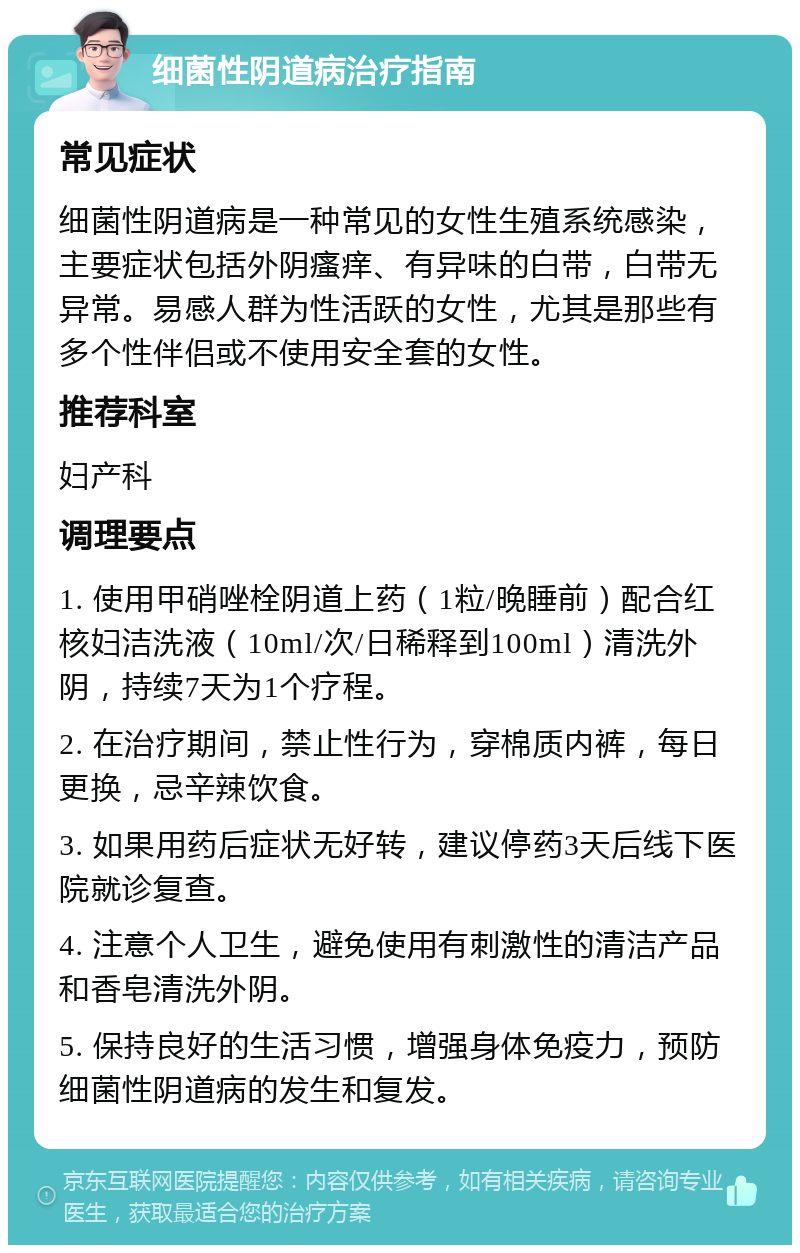 细菌性阴道病治疗指南 常见症状 细菌性阴道病是一种常见的女性生殖系统感染，主要症状包括外阴瘙痒、有异味的白带，白带无异常。易感人群为性活跃的女性，尤其是那些有多个性伴侣或不使用安全套的女性。 推荐科室 妇产科 调理要点 1. 使用甲硝唑栓阴道上药（1粒/晚睡前）配合红核妇洁洗液（10ml/次/日稀释到100ml）清洗外阴，持续7天为1个疗程。 2. 在治疗期间，禁止性行为，穿棉质内裤，每日更换，忌辛辣饮食。 3. 如果用药后症状无好转，建议停药3天后线下医院就诊复查。 4. 注意个人卫生，避免使用有刺激性的清洁产品和香皂清洗外阴。 5. 保持良好的生活习惯，增强身体免疫力，预防细菌性阴道病的发生和复发。