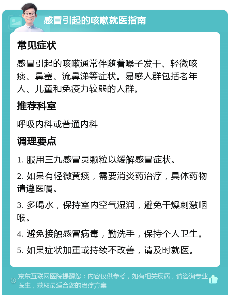 感冒引起的咳嗽就医指南 常见症状 感冒引起的咳嗽通常伴随着嗓子发干、轻微咳痰、鼻塞、流鼻涕等症状。易感人群包括老年人、儿童和免疫力较弱的人群。 推荐科室 呼吸内科或普通内科 调理要点 1. 服用三九感冒灵颗粒以缓解感冒症状。 2. 如果有轻微黄痰，需要消炎药治疗，具体药物请遵医嘱。 3. 多喝水，保持室内空气湿润，避免干燥刺激咽喉。 4. 避免接触感冒病毒，勤洗手，保持个人卫生。 5. 如果症状加重或持续不改善，请及时就医。