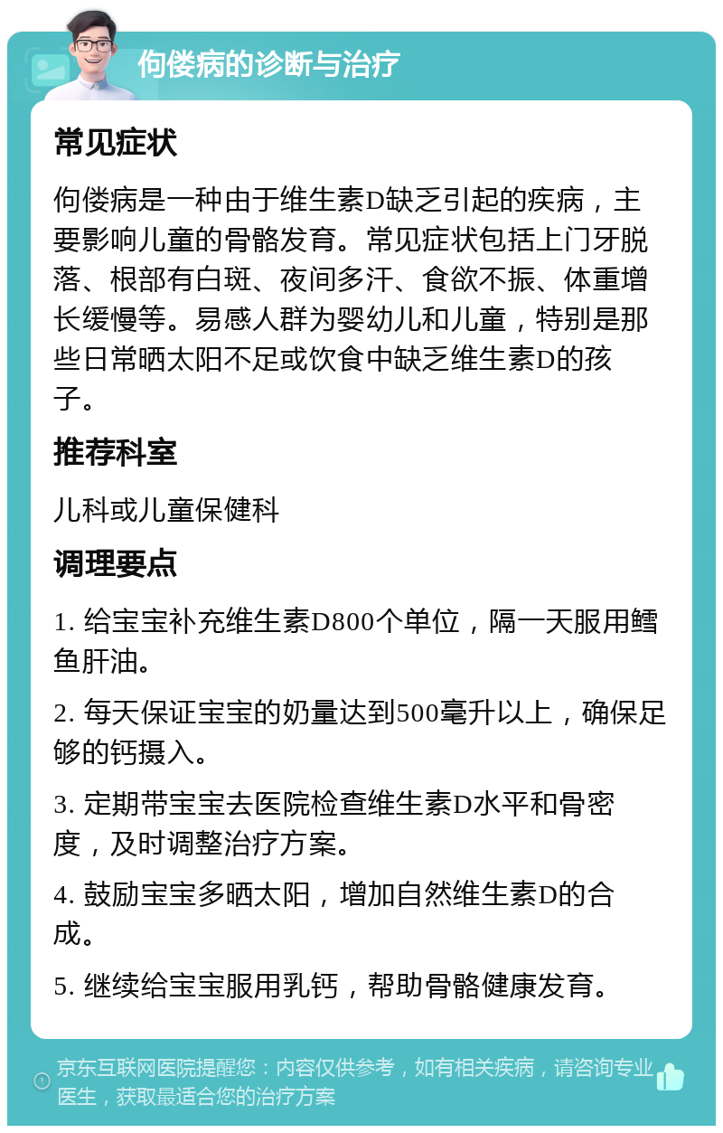 佝偻病的诊断与治疗 常见症状 佝偻病是一种由于维生素D缺乏引起的疾病，主要影响儿童的骨骼发育。常见症状包括上门牙脱落、根部有白斑、夜间多汗、食欲不振、体重增长缓慢等。易感人群为婴幼儿和儿童，特别是那些日常晒太阳不足或饮食中缺乏维生素D的孩子。 推荐科室 儿科或儿童保健科 调理要点 1. 给宝宝补充维生素D800个单位，隔一天服用鳕鱼肝油。 2. 每天保证宝宝的奶量达到500毫升以上，确保足够的钙摄入。 3. 定期带宝宝去医院检查维生素D水平和骨密度，及时调整治疗方案。 4. 鼓励宝宝多晒太阳，增加自然维生素D的合成。 5. 继续给宝宝服用乳钙，帮助骨骼健康发育。