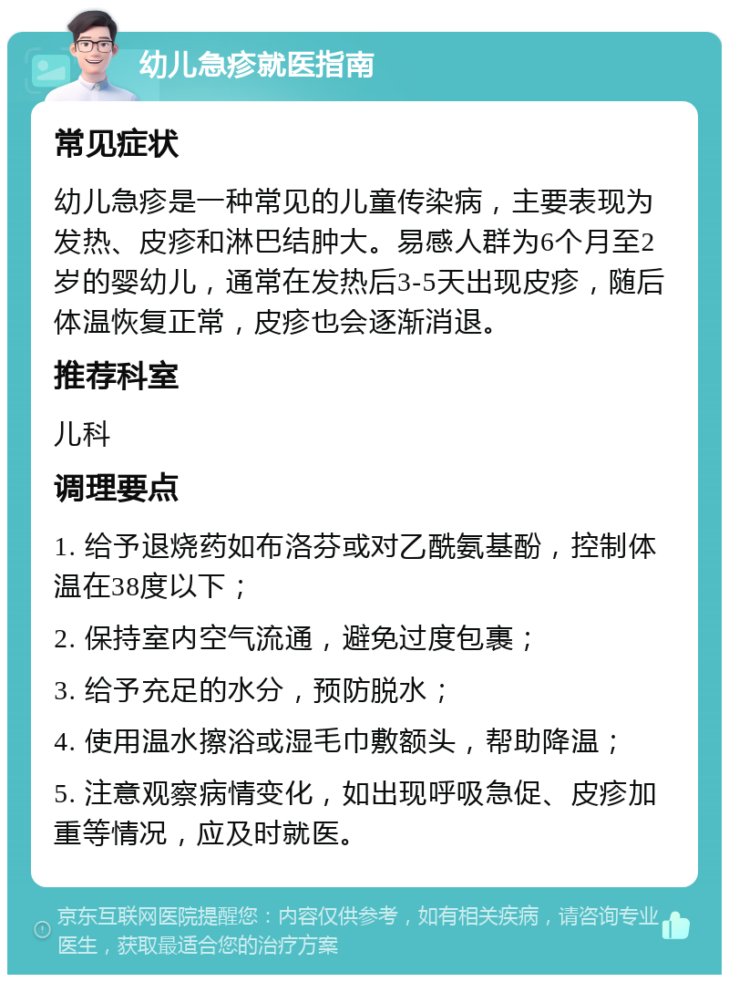 幼儿急疹就医指南 常见症状 幼儿急疹是一种常见的儿童传染病，主要表现为发热、皮疹和淋巴结肿大。易感人群为6个月至2岁的婴幼儿，通常在发热后3-5天出现皮疹，随后体温恢复正常，皮疹也会逐渐消退。 推荐科室 儿科 调理要点 1. 给予退烧药如布洛芬或对乙酰氨基酚，控制体温在38度以下； 2. 保持室内空气流通，避免过度包裹； 3. 给予充足的水分，预防脱水； 4. 使用温水擦浴或湿毛巾敷额头，帮助降温； 5. 注意观察病情变化，如出现呼吸急促、皮疹加重等情况，应及时就医。