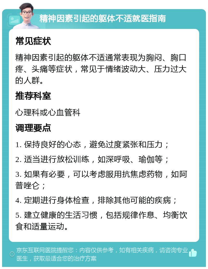 精神因素引起的躯体不适就医指南 常见症状 精神因素引起的躯体不适通常表现为胸闷、胸口疼、头痛等症状，常见于情绪波动大、压力过大的人群。 推荐科室 心理科或心血管科 调理要点 1. 保持良好的心态，避免过度紧张和压力； 2. 适当进行放松训练，如深呼吸、瑜伽等； 3. 如果有必要，可以考虑服用抗焦虑药物，如阿普唑仑； 4. 定期进行身体检查，排除其他可能的疾病； 5. 建立健康的生活习惯，包括规律作息、均衡饮食和适量运动。