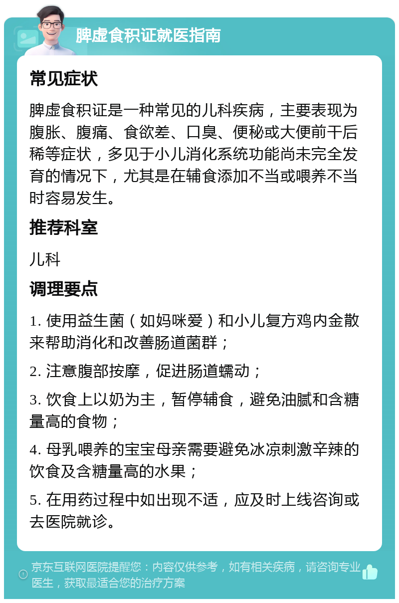 脾虚食积证就医指南 常见症状 脾虚食积证是一种常见的儿科疾病，主要表现为腹胀、腹痛、食欲差、口臭、便秘或大便前干后稀等症状，多见于小儿消化系统功能尚未完全发育的情况下，尤其是在辅食添加不当或喂养不当时容易发生。 推荐科室 儿科 调理要点 1. 使用益生菌（如妈咪爱）和小儿复方鸡内金散来帮助消化和改善肠道菌群； 2. 注意腹部按摩，促进肠道蠕动； 3. 饮食上以奶为主，暂停辅食，避免油腻和含糖量高的食物； 4. 母乳喂养的宝宝母亲需要避免冰凉刺激辛辣的饮食及含糖量高的水果； 5. 在用药过程中如出现不适，应及时上线咨询或去医院就诊。