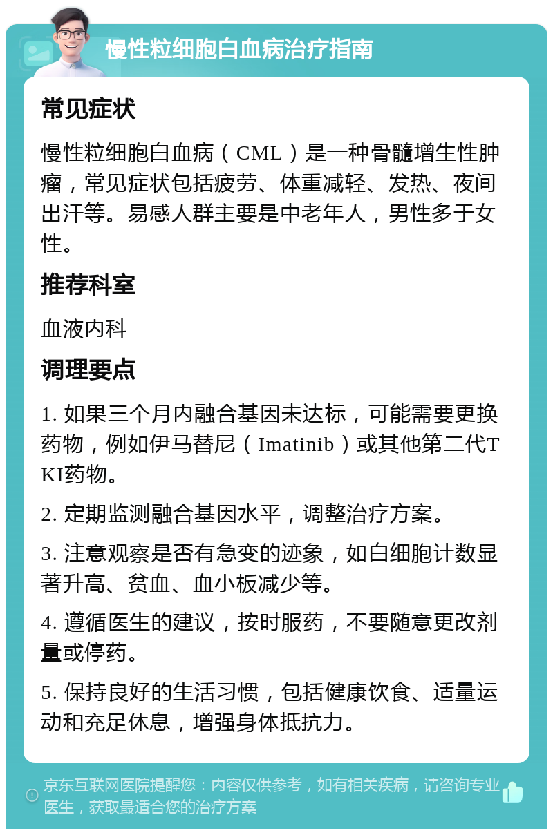 慢性粒细胞白血病治疗指南 常见症状 慢性粒细胞白血病（CML）是一种骨髓增生性肿瘤，常见症状包括疲劳、体重减轻、发热、夜间出汗等。易感人群主要是中老年人，男性多于女性。 推荐科室 血液内科 调理要点 1. 如果三个月内融合基因未达标，可能需要更换药物，例如伊马替尼（Imatinib）或其他第二代TKI药物。 2. 定期监测融合基因水平，调整治疗方案。 3. 注意观察是否有急变的迹象，如白细胞计数显著升高、贫血、血小板减少等。 4. 遵循医生的建议，按时服药，不要随意更改剂量或停药。 5. 保持良好的生活习惯，包括健康饮食、适量运动和充足休息，增强身体抵抗力。