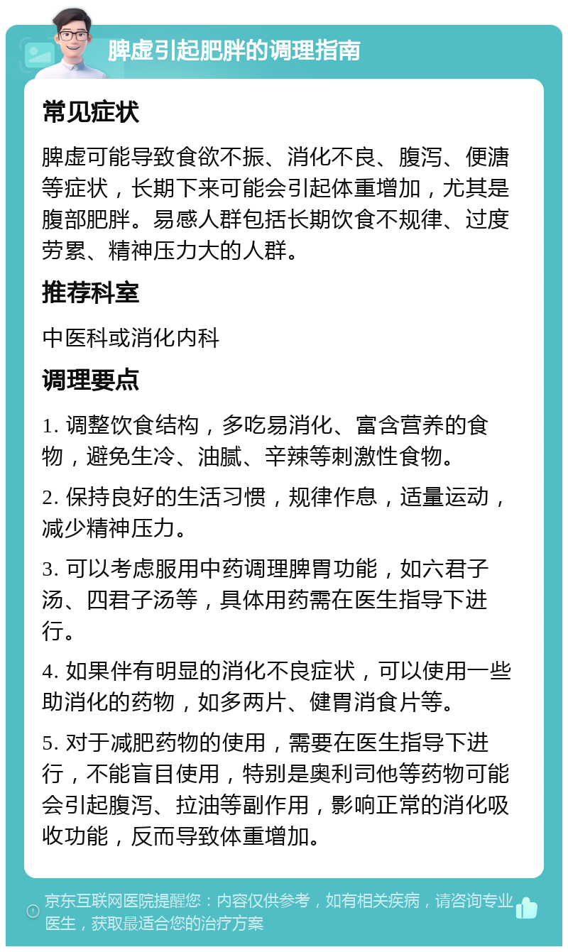 脾虚引起肥胖的调理指南 常见症状 脾虚可能导致食欲不振、消化不良、腹泻、便溏等症状，长期下来可能会引起体重增加，尤其是腹部肥胖。易感人群包括长期饮食不规律、过度劳累、精神压力大的人群。 推荐科室 中医科或消化内科 调理要点 1. 调整饮食结构，多吃易消化、富含营养的食物，避免生冷、油腻、辛辣等刺激性食物。 2. 保持良好的生活习惯，规律作息，适量运动，减少精神压力。 3. 可以考虑服用中药调理脾胃功能，如六君子汤、四君子汤等，具体用药需在医生指导下进行。 4. 如果伴有明显的消化不良症状，可以使用一些助消化的药物，如多两片、健胃消食片等。 5. 对于减肥药物的使用，需要在医生指导下进行，不能盲目使用，特别是奥利司他等药物可能会引起腹泻、拉油等副作用，影响正常的消化吸收功能，反而导致体重增加。