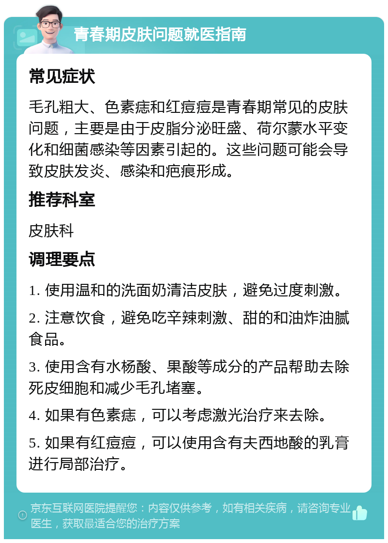 青春期皮肤问题就医指南 常见症状 毛孔粗大、色素痣和红痘痘是青春期常见的皮肤问题，主要是由于皮脂分泌旺盛、荷尔蒙水平变化和细菌感染等因素引起的。这些问题可能会导致皮肤发炎、感染和疤痕形成。 推荐科室 皮肤科 调理要点 1. 使用温和的洗面奶清洁皮肤，避免过度刺激。 2. 注意饮食，避免吃辛辣刺激、甜的和油炸油腻食品。 3. 使用含有水杨酸、果酸等成分的产品帮助去除死皮细胞和减少毛孔堵塞。 4. 如果有色素痣，可以考虑激光治疗来去除。 5. 如果有红痘痘，可以使用含有夫西地酸的乳膏进行局部治疗。