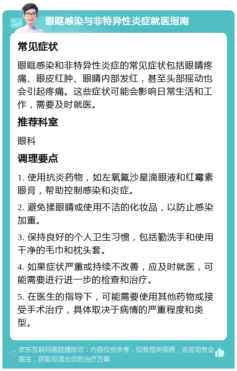 眼眶感染与非特异性炎症就医指南 常见症状 眼眶感染和非特异性炎症的常见症状包括眼睛疼痛、眼皮红肿、眼睛内部发红，甚至头部摇动也会引起疼痛。这些症状可能会影响日常生活和工作，需要及时就医。 推荐科室 眼科 调理要点 1. 使用抗炎药物，如左氧氟沙星滴眼液和红霉素眼膏，帮助控制感染和炎症。 2. 避免揉眼睛或使用不洁的化妆品，以防止感染加重。 3. 保持良好的个人卫生习惯，包括勤洗手和使用干净的毛巾和枕头套。 4. 如果症状严重或持续不改善，应及时就医，可能需要进行进一步的检查和治疗。 5. 在医生的指导下，可能需要使用其他药物或接受手术治疗，具体取决于病情的严重程度和类型。