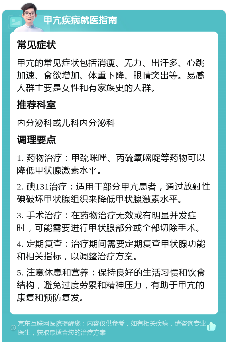 甲亢疾病就医指南 常见症状 甲亢的常见症状包括消瘦、无力、出汗多、心跳加速、食欲增加、体重下降、眼睛突出等。易感人群主要是女性和有家族史的人群。 推荐科室 内分泌科或儿科内分泌科 调理要点 1. 药物治疗：甲巯咪唑、丙硫氧嘧啶等药物可以降低甲状腺激素水平。 2. 碘131治疗：适用于部分甲亢患者，通过放射性碘破坏甲状腺组织来降低甲状腺激素水平。 3. 手术治疗：在药物治疗无效或有明显并发症时，可能需要进行甲状腺部分或全部切除手术。 4. 定期复查：治疗期间需要定期复查甲状腺功能和相关指标，以调整治疗方案。 5. 注意休息和营养：保持良好的生活习惯和饮食结构，避免过度劳累和精神压力，有助于甲亢的康复和预防复发。