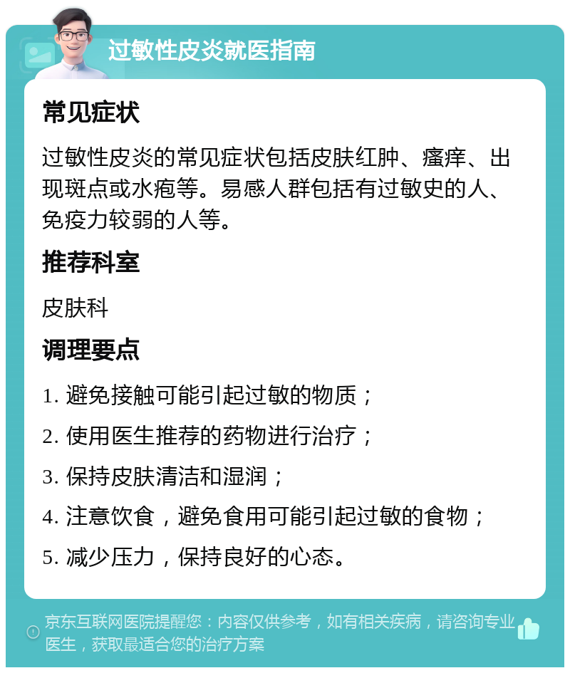 过敏性皮炎就医指南 常见症状 过敏性皮炎的常见症状包括皮肤红肿、瘙痒、出现斑点或水疱等。易感人群包括有过敏史的人、免疫力较弱的人等。 推荐科室 皮肤科 调理要点 1. 避免接触可能引起过敏的物质； 2. 使用医生推荐的药物进行治疗； 3. 保持皮肤清洁和湿润； 4. 注意饮食，避免食用可能引起过敏的食物； 5. 减少压力，保持良好的心态。