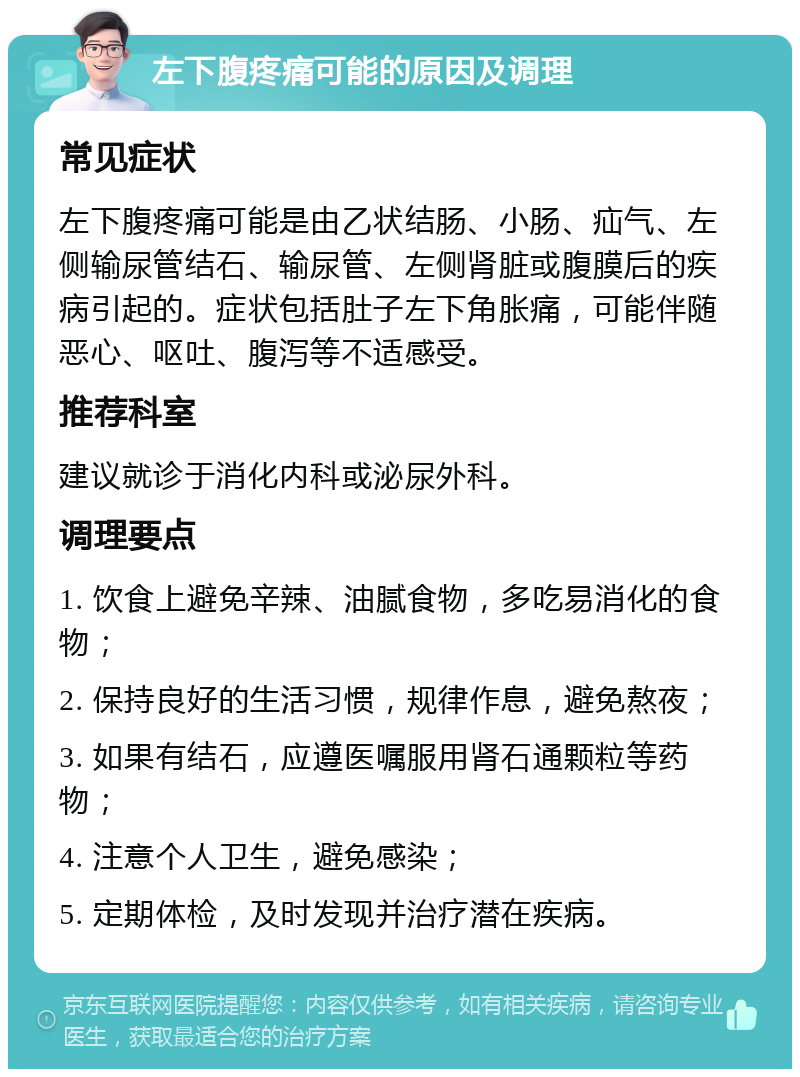 左下腹疼痛可能的原因及调理 常见症状 左下腹疼痛可能是由乙状结肠、小肠、疝气、左侧输尿管结石、输尿管、左侧肾脏或腹膜后的疾病引起的。症状包括肚子左下角胀痛，可能伴随恶心、呕吐、腹泻等不适感受。 推荐科室 建议就诊于消化内科或泌尿外科。 调理要点 1. 饮食上避免辛辣、油腻食物，多吃易消化的食物； 2. 保持良好的生活习惯，规律作息，避免熬夜； 3. 如果有结石，应遵医嘱服用肾石通颗粒等药物； 4. 注意个人卫生，避免感染； 5. 定期体检，及时发现并治疗潜在疾病。