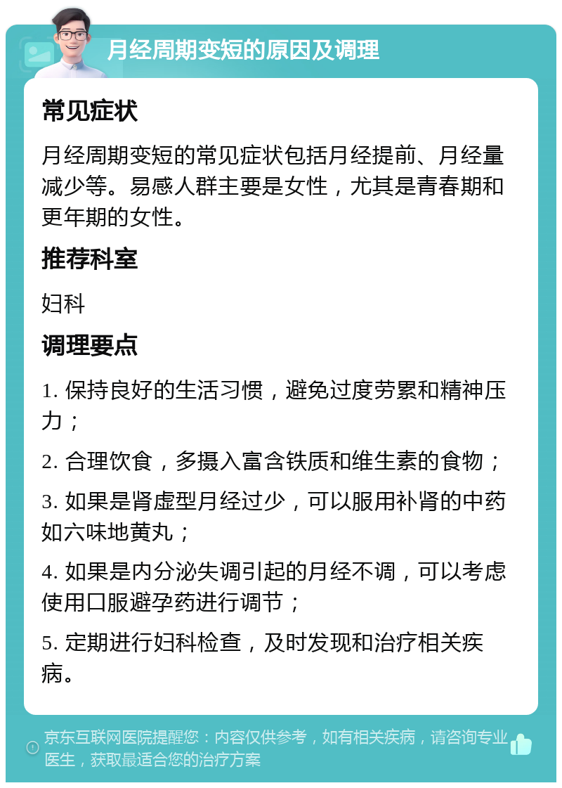 月经周期变短的原因及调理 常见症状 月经周期变短的常见症状包括月经提前、月经量减少等。易感人群主要是女性，尤其是青春期和更年期的女性。 推荐科室 妇科 调理要点 1. 保持良好的生活习惯，避免过度劳累和精神压力； 2. 合理饮食，多摄入富含铁质和维生素的食物； 3. 如果是肾虚型月经过少，可以服用补肾的中药如六味地黄丸； 4. 如果是内分泌失调引起的月经不调，可以考虑使用口服避孕药进行调节； 5. 定期进行妇科检查，及时发现和治疗相关疾病。