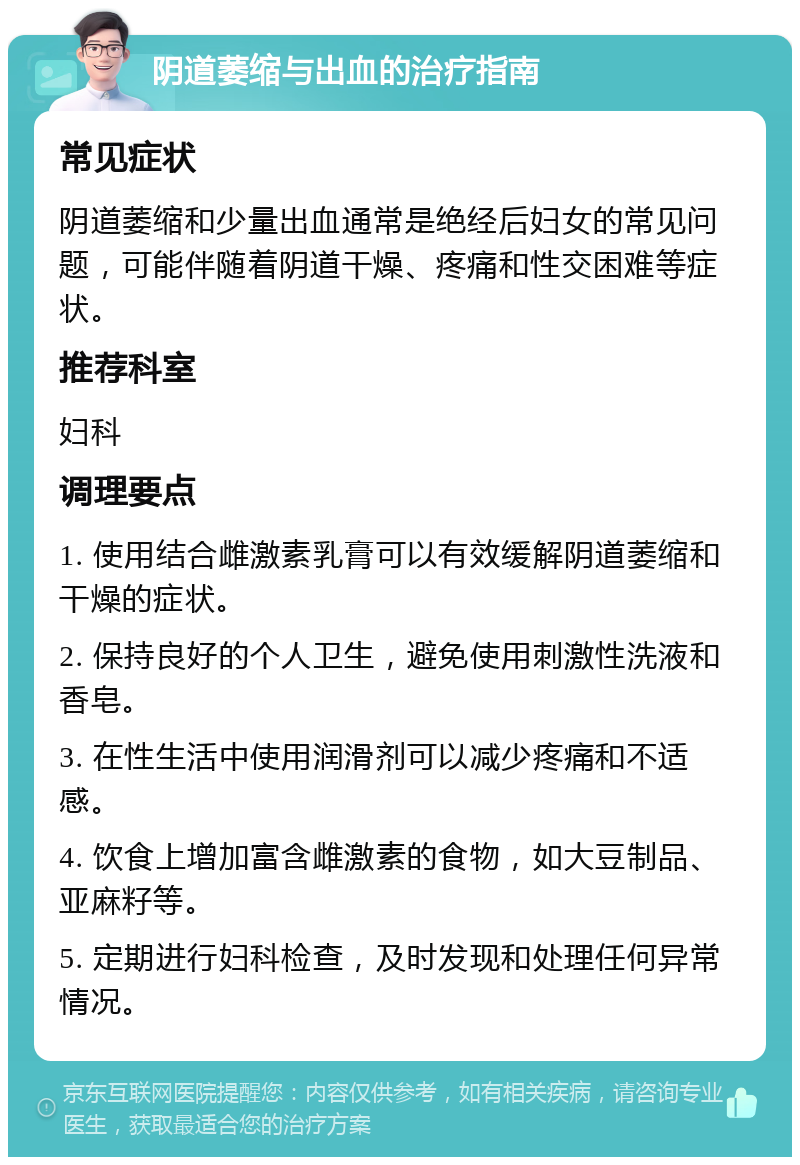 阴道萎缩与出血的治疗指南 常见症状 阴道萎缩和少量出血通常是绝经后妇女的常见问题，可能伴随着阴道干燥、疼痛和性交困难等症状。 推荐科室 妇科 调理要点 1. 使用结合雌激素乳膏可以有效缓解阴道萎缩和干燥的症状。 2. 保持良好的个人卫生，避免使用刺激性洗液和香皂。 3. 在性生活中使用润滑剂可以减少疼痛和不适感。 4. 饮食上增加富含雌激素的食物，如大豆制品、亚麻籽等。 5. 定期进行妇科检查，及时发现和处理任何异常情况。