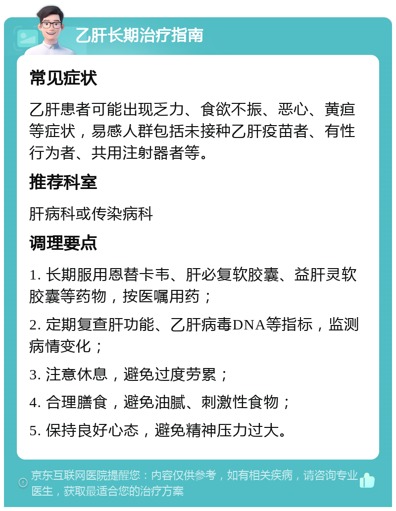 乙肝长期治疗指南 常见症状 乙肝患者可能出现乏力、食欲不振、恶心、黄疸等症状，易感人群包括未接种乙肝疫苗者、有性行为者、共用注射器者等。 推荐科室 肝病科或传染病科 调理要点 1. 长期服用恩替卡韦、肝必复软胶囊、益肝灵软胶囊等药物，按医嘱用药； 2. 定期复查肝功能、乙肝病毒DNA等指标，监测病情变化； 3. 注意休息，避免过度劳累； 4. 合理膳食，避免油腻、刺激性食物； 5. 保持良好心态，避免精神压力过大。