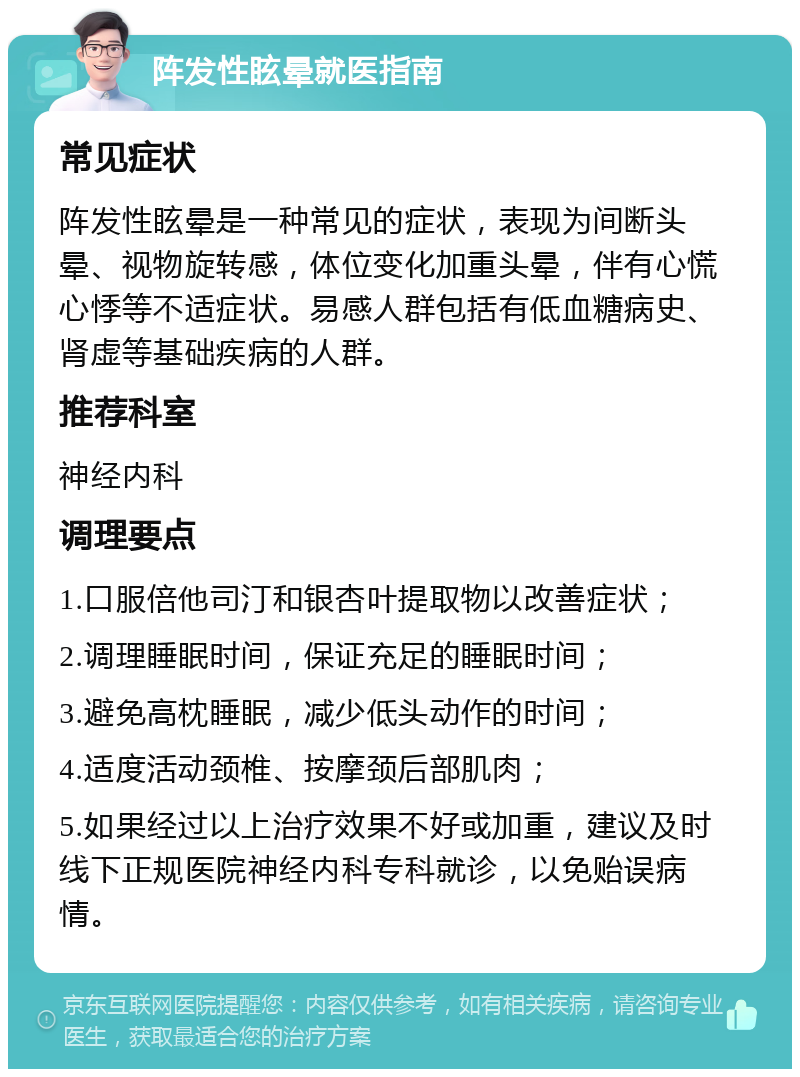 阵发性眩晕就医指南 常见症状 阵发性眩晕是一种常见的症状，表现为间断头晕、视物旋转感，体位变化加重头晕，伴有心慌心悸等不适症状。易感人群包括有低血糖病史、肾虚等基础疾病的人群。 推荐科室 神经内科 调理要点 1.口服倍他司汀和银杏叶提取物以改善症状； 2.调理睡眠时间，保证充足的睡眠时间； 3.避免高枕睡眠，减少低头动作的时间； 4.适度活动颈椎、按摩颈后部肌肉； 5.如果经过以上治疗效果不好或加重，建议及时线下正规医院神经内科专科就诊，以免贻误病情。