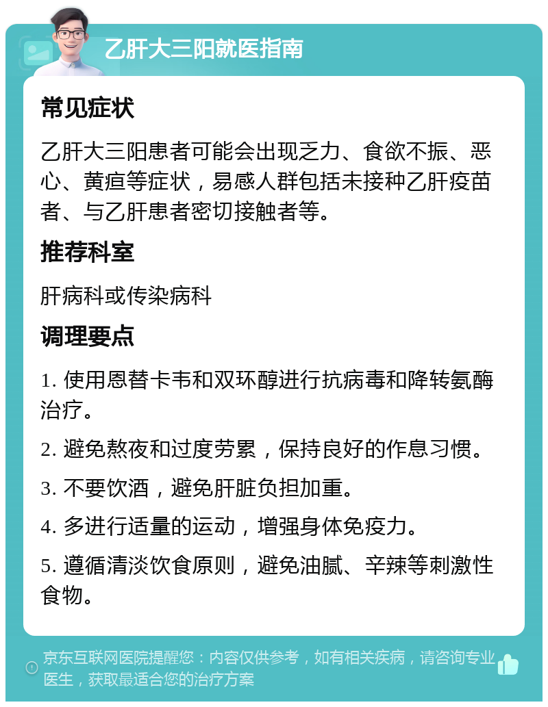 乙肝大三阳就医指南 常见症状 乙肝大三阳患者可能会出现乏力、食欲不振、恶心、黄疸等症状，易感人群包括未接种乙肝疫苗者、与乙肝患者密切接触者等。 推荐科室 肝病科或传染病科 调理要点 1. 使用恩替卡韦和双环醇进行抗病毒和降转氨酶治疗。 2. 避免熬夜和过度劳累，保持良好的作息习惯。 3. 不要饮酒，避免肝脏负担加重。 4. 多进行适量的运动，增强身体免疫力。 5. 遵循清淡饮食原则，避免油腻、辛辣等刺激性食物。