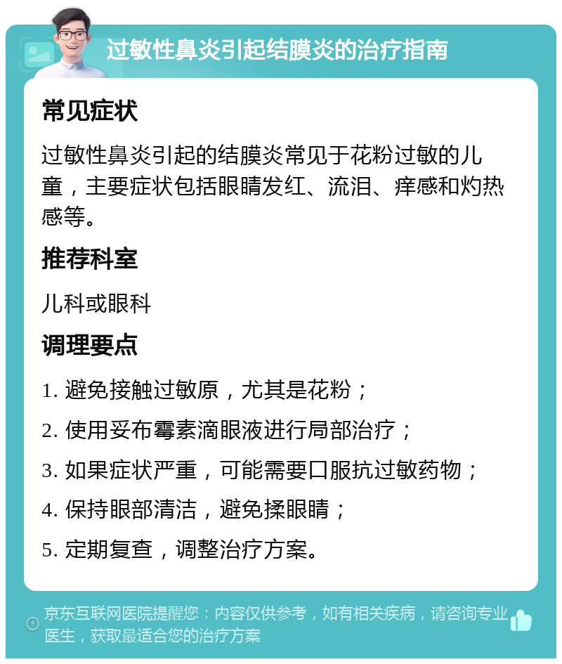 过敏性鼻炎引起结膜炎的治疗指南 常见症状 过敏性鼻炎引起的结膜炎常见于花粉过敏的儿童，主要症状包括眼睛发红、流泪、痒感和灼热感等。 推荐科室 儿科或眼科 调理要点 1. 避免接触过敏原，尤其是花粉； 2. 使用妥布霉素滴眼液进行局部治疗； 3. 如果症状严重，可能需要口服抗过敏药物； 4. 保持眼部清洁，避免揉眼睛； 5. 定期复查，调整治疗方案。